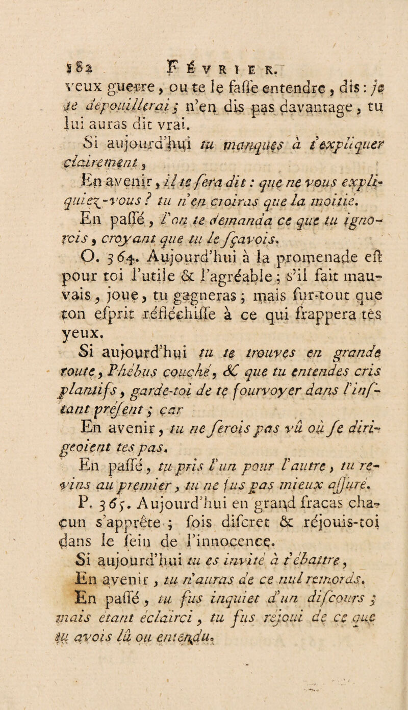 veux guerre, ou te le fafle entendre, dis : /# ;/t? dépouillerai 3 ifen dis pas davantage, tu lui auras dit vrai. Si aujourd’hui tu manques à {expliquer clair craint 3 En avenir > il te fera dit : que ne vous expli- quiepj-vous ? tu rien croiras que la moitié. En paffé 3 T an te demanda ce que tu igno¬ rd s 5 croyant que tu le fçavois. O. 36%. Aujourd’hui à la promenade efî pour toi rutile & l’agréable ; s’il fait mau¬ vais 3 joue ? tu gagneras ; mais fur*tout que ton efprit r.éfîéchiife à ce qui frappera tes yeux. Si aujourd’hui tu te trouves en grande toute y Phébus couché y SC que tu entendes cris plantifs y garde-toi de te fourvoyer dans l'inf- tant préjent 3 car En avenir y tu ne ferais pas vu où Je diri¬ ge oient tes pas. En paffé y tu pris l'un pour 1 autre > tu re¬ vins au premier y tu ne fus pas mieux ajjure. P. 36$. Aujourd’hui en grapd fracas cha¬ cun s’apprête ; fois diferet & réjouis-toi clans le fein de l’innocence. Si aujourd’hui tu es invité à t ébattre 3 En avenir , tu n auras de ce nul remords. * * • En paffé ? tu fus inquiet d'un dijcours 3 tuais étant éclairci y tu fus rejoui de ce que