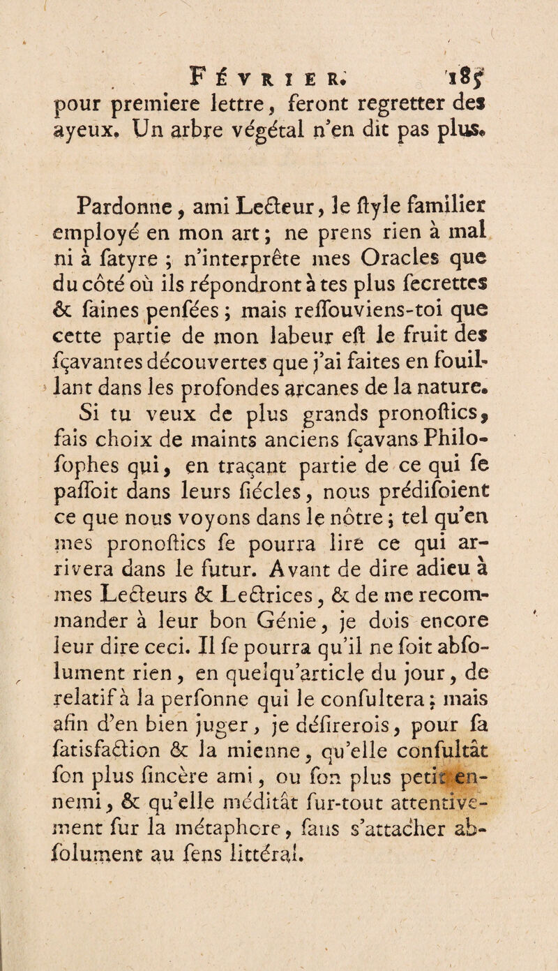 pour première lettre, feront regretter des ayeux. Un arbre végétal n’en dit pas plus* Pardonne, ami Lefteur > le ftyle familier employé en mon art ; ne prens rien à mal ni à fatyre ; n’interprête mes Oracles que du côté où ils répondront à tes plus fecrettcs & faines penfées ; mais reflbuviens-toi que cette partie de mon labeur eft le fruit des fçavanres découvertes que j’ai faites en fouil- lant dans les profondes arcanes de la nature. Si tu veux de plus grands pronoftics, fais choix de maints anciens fçavans Philo- fophes qui, en traçant partie de ce qui fe paffoit dans leurs fiécles, nous prédifoient ce que nous voyons dans le notre ; tel qu’en nies pronoftics fe pourra lire ce qui ar¬ rivera dans le futur. Avant de dire adieu à mes Lecteurs & Leêtrices, & de me recom¬ mander à leur bon Génie, je dois encore leur dire ceci. Il fe pourra qu’il ne foit abfo- lument rien , en quelqu’articlç du jour, de relatif à la perfonne qui le confultera; mais afin d’en bien juger, je défirerois, pour fa fatisfaélion & la mienne, qu’elle confultât fon plus fincère ami, ou for* plus petit en¬ nemi , & qu’elle méditât fur-tout attentive¬ ment fur la métaphore, fans s’attacher ab- folurnent au fens littéral.