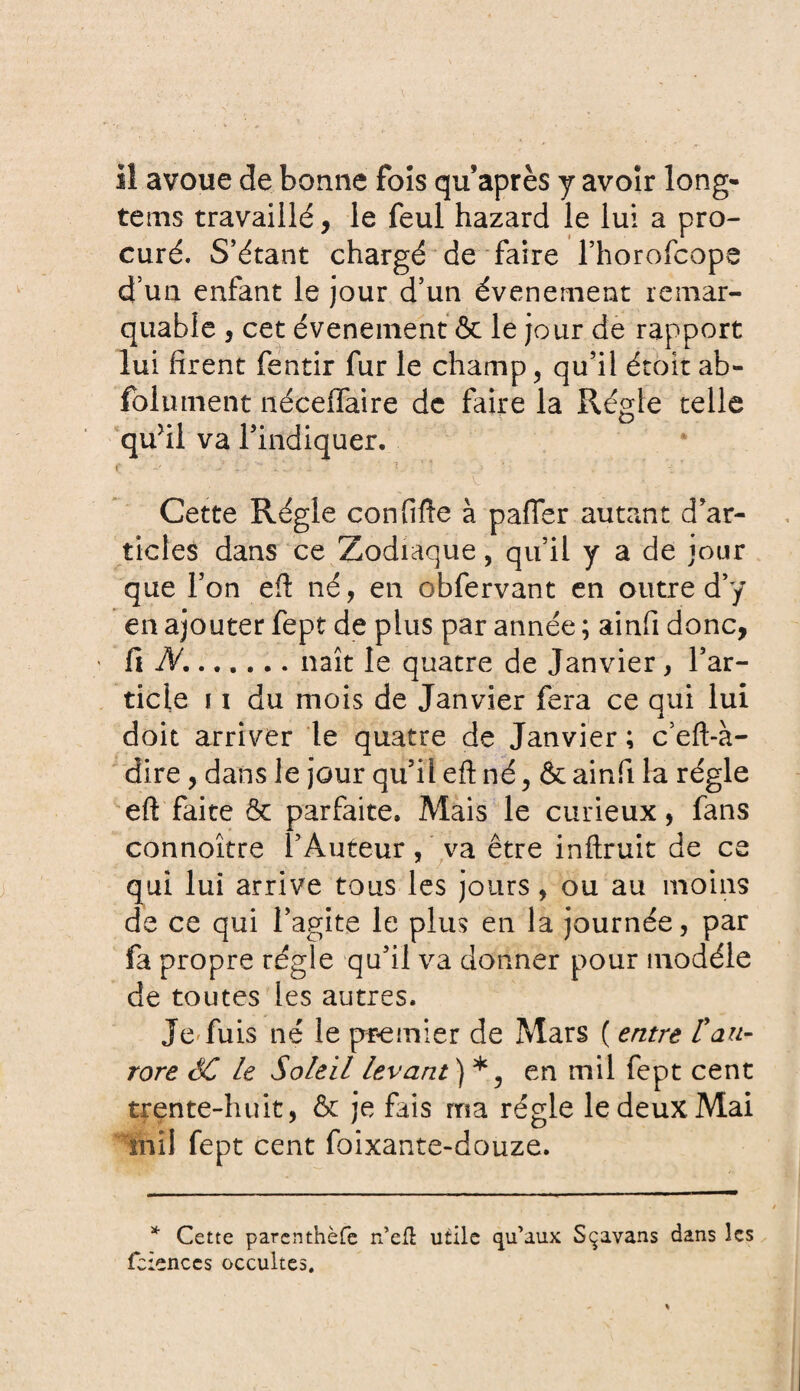 iî avoue de bonne fois qu’après y avoir long- tems travaillé, le feul hazard le lui a pro¬ curé. S’étant chargé de faire l’horofcope d’un enfant le jour d’un événement remar¬ quable , cet événement & le jour de rapport lui firent fentir fur le champ, qu’il étoit ab- folument nécelfaire de faire la Régie telle qufil va l’indiquer. ( O, • i ! ’ ‘ • - , v. ..... Cette Régie confifte à palier autant d’ar¬ ticles dans ce Zodiaque, qu’il y a de jour que l’on efl né, en obfervant en outre d’y en ajouter fept de plus par année ; ainfi donc, « fi JV....... naît le quatre de Janvier, l’ar¬ ticle 11 du mois de Janvier fera ce qui lui doit arriver le quatre de Janvier ; c’eft-à- dire, dans le jour qu’il eft né, & ainfi la régie eft faite & parfaite. Mais le curieux, fans connoître l’Auteur, va être inftruit de ce qui lui arrive tous les jours, ou au moins de ce qui l’agite le plus en la journée, par fa propre régie qu’il va donner pour modèle de toutes les autres. Je'fuis né le premier de Mars ( entre l'au¬ rore SC Le Soleil levant) *5 en mil fept cent trente-huit, & je fais ma régie le deux Mai mil fept cent foixante-douze. * Cette parcnthèfe n’efl utile qu’aux Sçavans dans les feîenccs occultes.