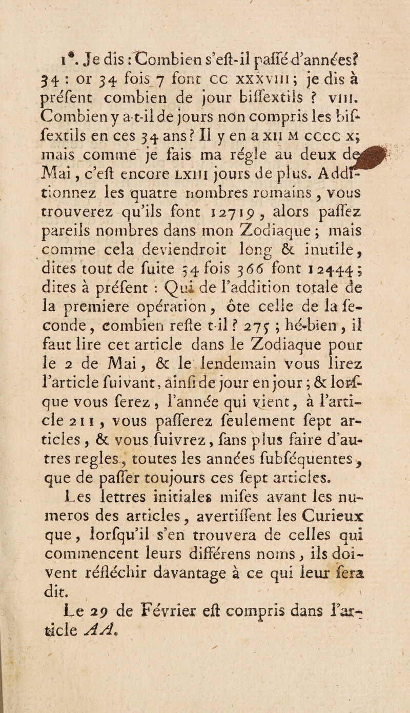 i®. Je dis : Combien s'efLil paffé d'années? 34 : or 34 fois 7 font cc xxxvm; je dis à préfent combien de jour biffextils ? vin. Combien y a-t-il de jours non compris les bif¬ fextils en ces 34 ans ? Il y en a xn m cccc x; mais comme je fais ma régie au deux dea Mai, c'eft encore lxiïi jours de plus. AddP tionnez les quatre nombres romains , vous trouverez qu'ils font 12719, alors paffez pareils nombres dans mon Zodiaque ; mais comme cela deviendroit long ôc inutile, dîtes tout de fuite 34 fois 366 font 12444; dites à préfent : Qui de l'addition totale de la première opération, ôte celle de la fé¬ condé, combien refie t il ? 27J ; hédaien , il faut lire cet article dans le Zodiaque pour le 2 de Mai, & le lendemain vous lirez l'article fuivant, ainfide jour en jour ; & lorf- que vous ferez , l’année qui xient, à l'arti¬ cle 2 11 , vous pafferez feulement fept ar¬ ticles , & vous fuivrez, fans plus faire d’au¬ tres réglés , toutes les années fubféquentes^ que de pafier toujours ces fept articles. Les lettres initiales mifes avant les nu¬ méros des articles , avertiffent les Curieux que, lorfqu'il s'en trouvera de celles qui commencent leurs différens noms, ils doi¬ vent réfléchir davantage à ce qui leux fera dit. f * Le 29 de Février eft compris dans l'ar¬ ticle A/L