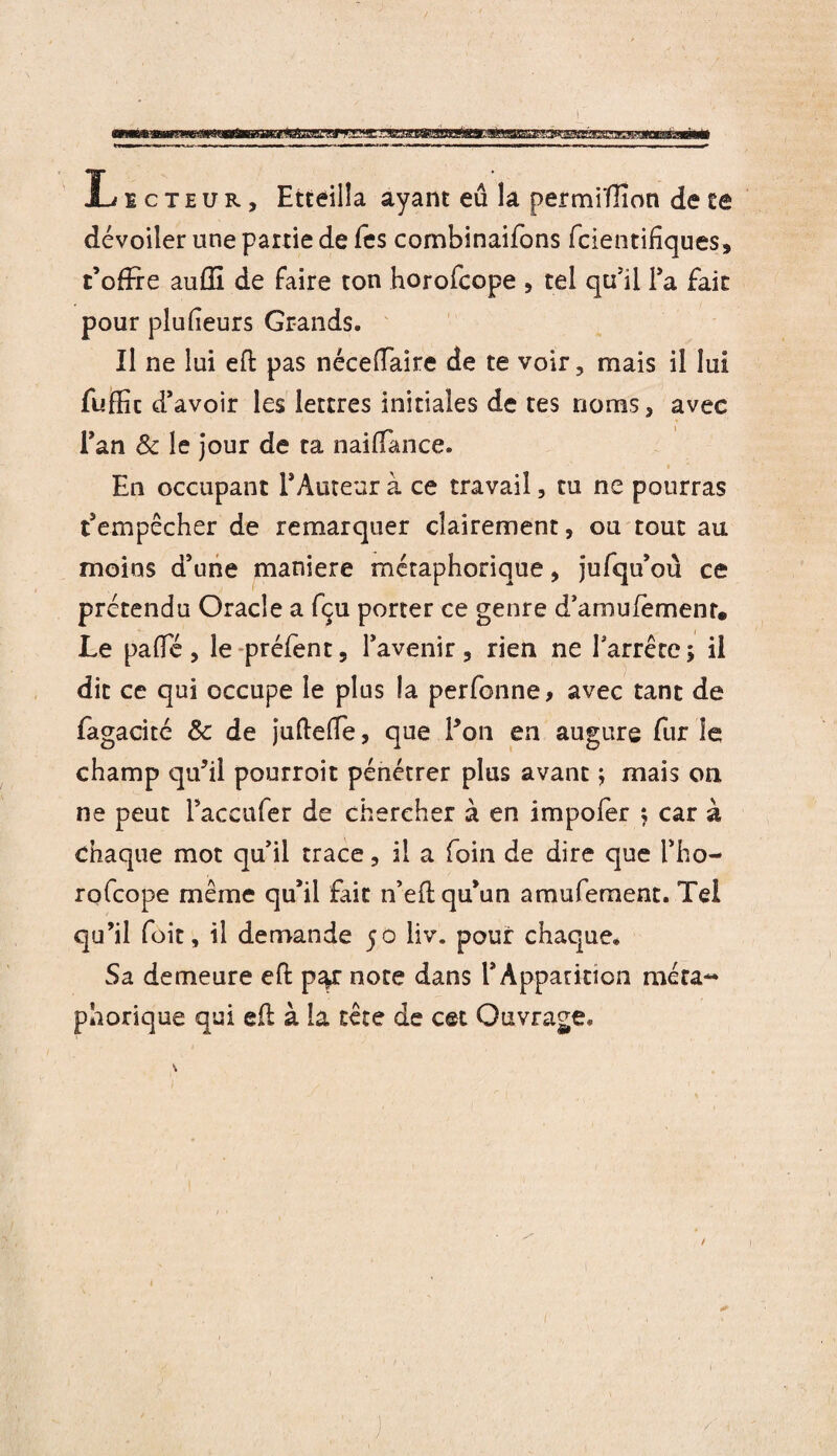 — Licteur, Etteiila ayant eû la permiïlîon de te dévoiler une partie de Tes combinaifons fcientifiques, t’ofïre auffi de faire ton horofcope , tel qu’il fa fait pour plufeurs Grands. Il ne lui efl pas néceffaire de te voir, mais il lui fuffic d’avoir les lettres initiales de tes noms, avec fan & le jour de ta naiflance. En occupant l’Auteur à ce travail, tu ne pourras t’empêcher de remarquer clairement, ou tout au moins d’une maniéré métaphorique, jufqu’ou ce prétendu Oracle a fçu porter ce genre d’amulemenr. Le palfé, le préfent, l’avenir, rien ne farrêrej il dit ce qui occupe le plus la perfonne, avec tant de fagacité & de jufteiTe, que f on en augure fur le champ qu’il pourroit pénétrer plus avant ; mais on ne peut faccufer de chercher à en impofer ; car à chaque mot qu’il trace, il a foin de dire que fho¬ rofcope même qu’il fait n’eft qu’un amufement. Tel qu’il foit, il demande 50 liv. pour chaque. Sa demeure eft p^r note dans l’Apparition méta¬ phorique qui eft à la tête de cet Ouvrage.