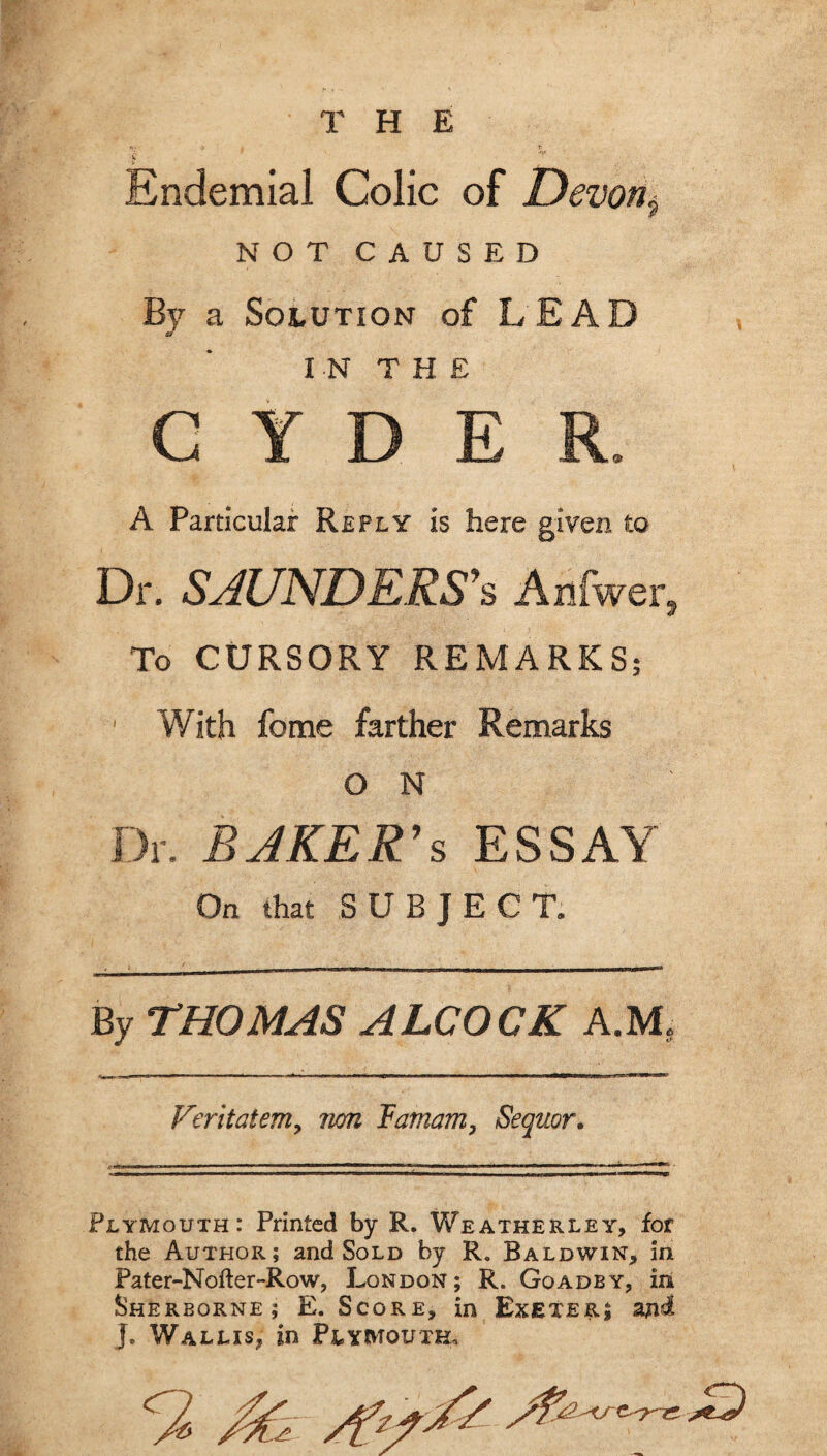 THE Endemial Colic of Devon^ NOT CAUSED By a Solution of LEAD IN THE CYDER. A Particular Reply is here given to Dr. SAUNDERS\ Arjfwerj To CURSORY REMARKS; With fome farther Remarks O N Dr. BAKER’S ESSAY On that SUBJECT. By THOMAS ALCOCK AM, Veritatem, non lamam, Sequor. ^ - - - - - - -- — _ . _ - • T- . Plymouth: Printed by R. Weatherley, for the Author; and Sold by R. Baldwin, in Pater-Nofter-Row, London; R. Goadby, iii Sherborne; E. Score, in Exeter; and J. Wallis, in Plymouth,