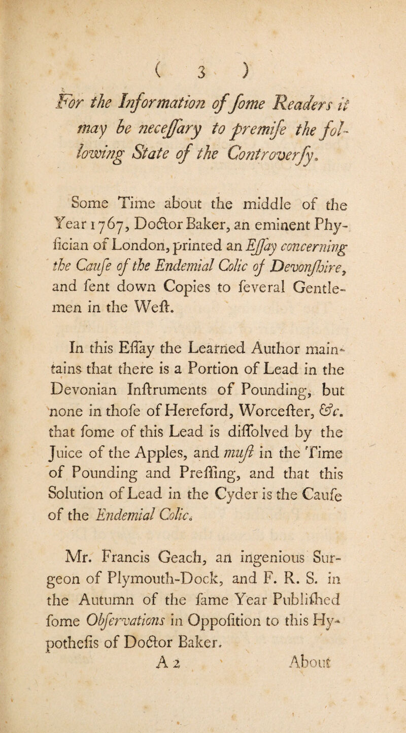 Wor the hiformation of fome Readers if may he neceffary to premije the fol¬ lowing State of the Controverfy. Some Time about the middle of the Year 1767, Do(5lor Baker, an eminent Phy» fician of London, printed an EJjay concerning the Caufe of the Endemial Colic of Devonfoire^ and fent down Copies to feveral Gentle¬ men in the Weft. In this Eflay the Learned Author main^ tains that there is a Portion of Lead in the Devonian Inftruments of Pounding, but none in thofe of Hereford, Worcefter, that fome of this Lead is diflblved by the Juice of the Apples, and muf in the Time of Pounding and Preffing, and that this Solution of Lead in the Cyder is the Caufe of the Endemial Colic, Mr. Francis Geach, an ingenious Sur¬ geon of Plymouth-Dock, and F. R. S. in the Autumn of the fame Year Pnbliflied fome Obfervations in Oppolition to this Hy-* pothefis of Doctor Baker. Az About