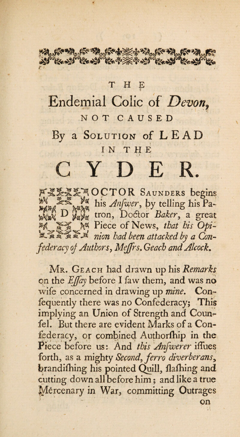 f:.^ . - -■ THE { Endemial Colic of Devon^ NOTCAUSED By a Solution of LEAD I N T H E C Y D E R. OCTOR Saunders begins his Anfwer, by telling his Pa- D tron, Doftor Baker^ a great ^ ^ Piece of News, that his Opi^ nion had been attacked by a Cm-- federacy oj Authors^ Mejfrs, Geach and Alcock. Mr. Geach had draw^n up his Remarks on the EJfay before I faw them, and was no wife concerned in drawing up mine. Con- fequehtly there was no Confederacy; This implying an Union of Strength and Counr- fel. But there are evident Marks of a Con¬ federacy, or coml:!lne4 Authorftiip in the Piece before us: And this Anfwerer iffues forth, as a mighty Second^ ferro diverberanSy brandifhing his pointed (^ill, flafhing and cutting down all before him; and like a true l^^rcenary in War, committing Outrages on