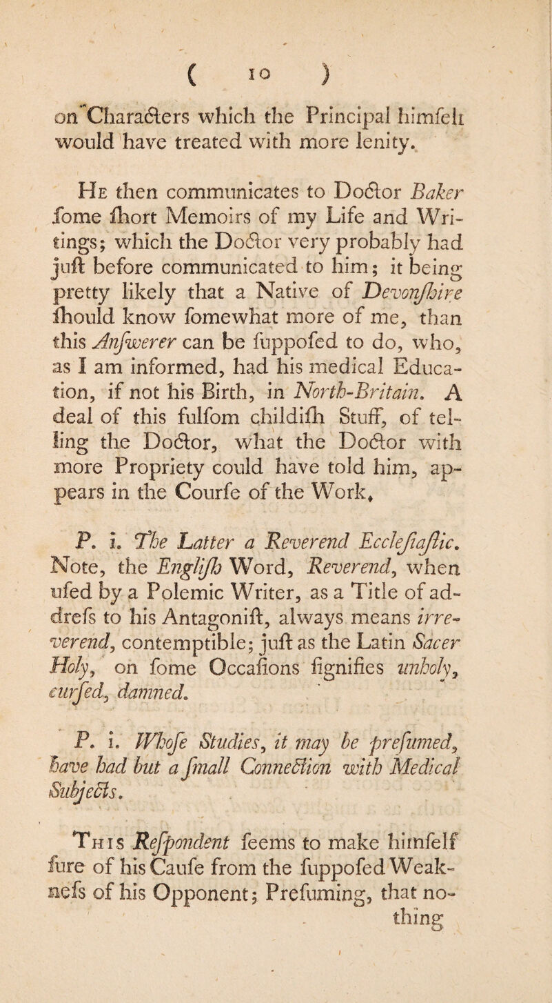 on Chara6lers which the Principal himfelt would have treated with more lenity. He then communicates to Dodlor Baker fome Ihort Memoirs of my Life and Wri¬ tings; which the Do6lor very probably had juft before communicated to him; it being pretty likely that a Native of Devonjloire fhould know fomewhat more of me^ than this Anfwerer can be fuppofed to do, who, as I am informed, had his medical Educa¬ tion, if not his Birth, in North-Britain, A deal of this fulfom childifh Stuff, of tel¬ ling the Dodlor, what the Doftor with more Propriety could have told him, ap¬ pears in the Courfe of the Work^ P. i. T^he Latter a Reverend Ecclejia/lic. Note, the Englijh Word, Reverend^ when ufed by a Polemic Writer, as a Title of ad- drefs to his Antagonift, alv/ays means irre- verend, contemptible; juft as the Latin Sacer Holy, on fome Occafions lignifies unholy^ eurjed, damned, P. i. Whofe Studies, it may be prefumed, have had but a fmall ConneSlion with Medical SubjeSls, This Refpondent feems to make hiinfelf fure of hisCaufe from the fuppofed Weak- nefs of his Opponent; Prefuming, that no¬ thing