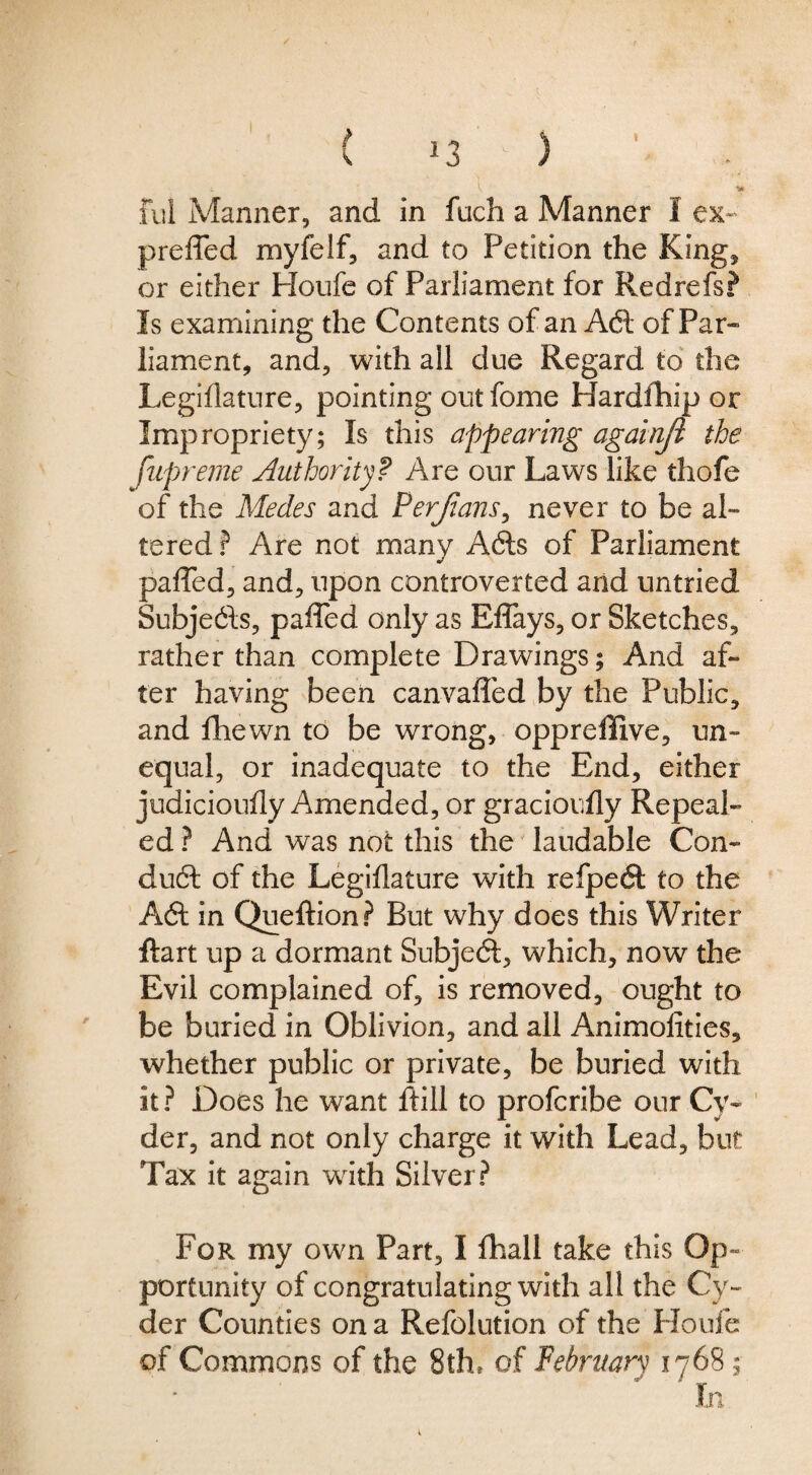 I ✓ ful Manner, and in fuch a Manner I ex-^ preffed myfelf, and to Petition the King, or either Houfe of Parliament for Redrefs? Is examining the Contents of an Adi of Par- liament, and, with all due Regard to the Legihature, pointing out fome Hardfhip or Impropriety; Is this appearing againji the fuprerne Authority? Are our Laws like thofe of the Medes and Perjians^ never to be al¬ tered? Are not many Adis of Parliament pafled, and, upon controverted and untried Subjedls, pafled only as Eflays, or Sketches, rather than complete Drawings; And af¬ ter having been canvafled by the Public, and fhewn to be wrong, opprellive, un¬ equal, or inadequate to the End, either judicioufly Amended, or gracioufly Repeal¬ ed ? And was not this the' laudable Con- dudl of the Legiflature with refpedl to the Adi in Queftion? But why does this Writer ftart up a dormant Subject, which, now the Evil complained of, is removed, ought to be buried in Oblivion, and all Animolities, whether public or private, be buried with it? Does he want ftill to profcribe our Cy- ' der, and not only charge it with Lead, but Tax it again with Silver? For my own Part, I lhall take this Op- porCunity of congratulating with all the Cy¬ der Counties on a Refolution of the Houfe of Commons of the 8thr of February 1768;