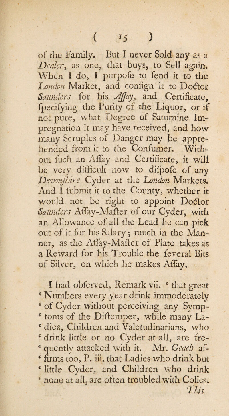 of the Family, But I never Sold any as a Dealer^ as one, that buys, to Sell again* When I do, I purpofe to fend it to the London Market, and confign it to Dodlor Saunders for his Certificate, fpecifying the Purity of the Liquor, or if not pure, what Degree of Saturnine Im¬ pregnation it may have received, and how many Scruples of Danger may be appre¬ hended from it to the Confumer. With¬ out fuch an Aflay and Certificate, it will be very difficult now to difpofe of any Devon/hire Cyder at the London Markets, And I fubmit it to the County, whether it would not be right to appoint Doftor Saunders Aflay-Mafter of our Cyder, with an Allowance of ail the Lead he can pick out of it for his Salary; much in the Man¬ ner, as the Aflay-Mafter of Plate takes as a Reward for his Trouble the feveral Bits of Silver, on which he makes Aflay. I had obferved. Remark vii. ^ that great ® Numbers every year drink immoderately of Cyder without perceiving any Symp- * toms of the Diftemper, while many La- ‘ dies. Children and Valetudinarians, who ^ drink little or no Cyder at all, are fre- ‘ quently attacked with it. Mr. Geach af- ‘ firms too, P. iii. that Ladies who drink but ^ little Cyder, and Children who drink ® none at all, are often troubled with Colics, T^his