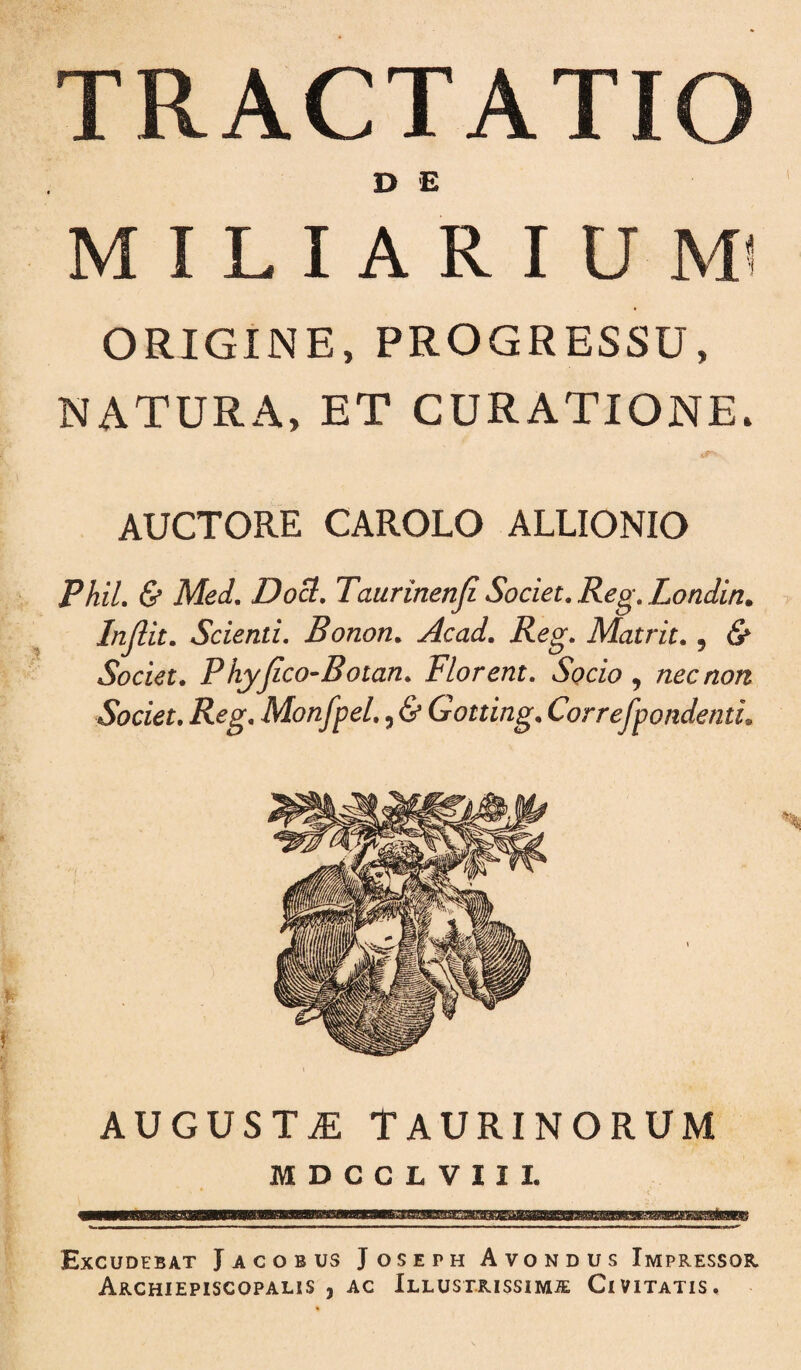 TRACTATIO D 'E M I L I A R I U MI ORIGINE, PROGRESSU, NATURA, ET CURATIONE. AUCTORE CAROLO ALLIONIO Phil. & Med, DoS. Taurinenji Societ, Reg, Londin. Injlit, Scienti, Bonon, Acad, Rcg, Matrit,, & Societ, Phyjico-Botan, Florent. Socio , nec non Societ. Reg, Monfpel,, & Gotting, CorrefpondentL AUGUSTAE TAURINORUM MDCCLVIII. Excudebat Jacobus Joseph Avondus Impressor Archiepiscopalis , AC Illustrissimje Civitatis.