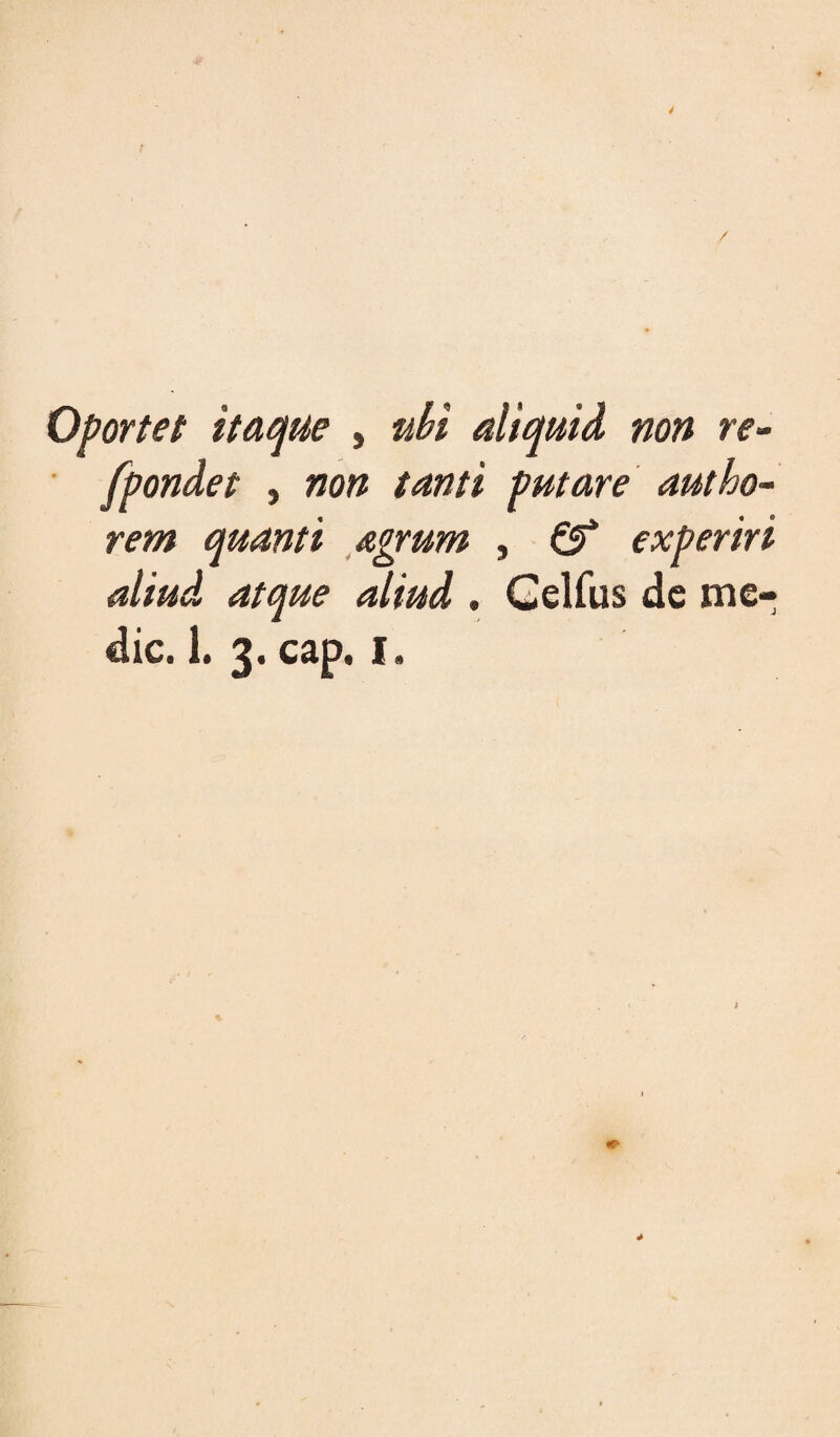 / Oportet itae^ue , uU aliquid non re- ■ fpondet , non tanti putare autho~ rem quanti agrum , ^ experiri aliud atque aliud , Gelfus dc me¬ die. 1. 3. cap. I. 4