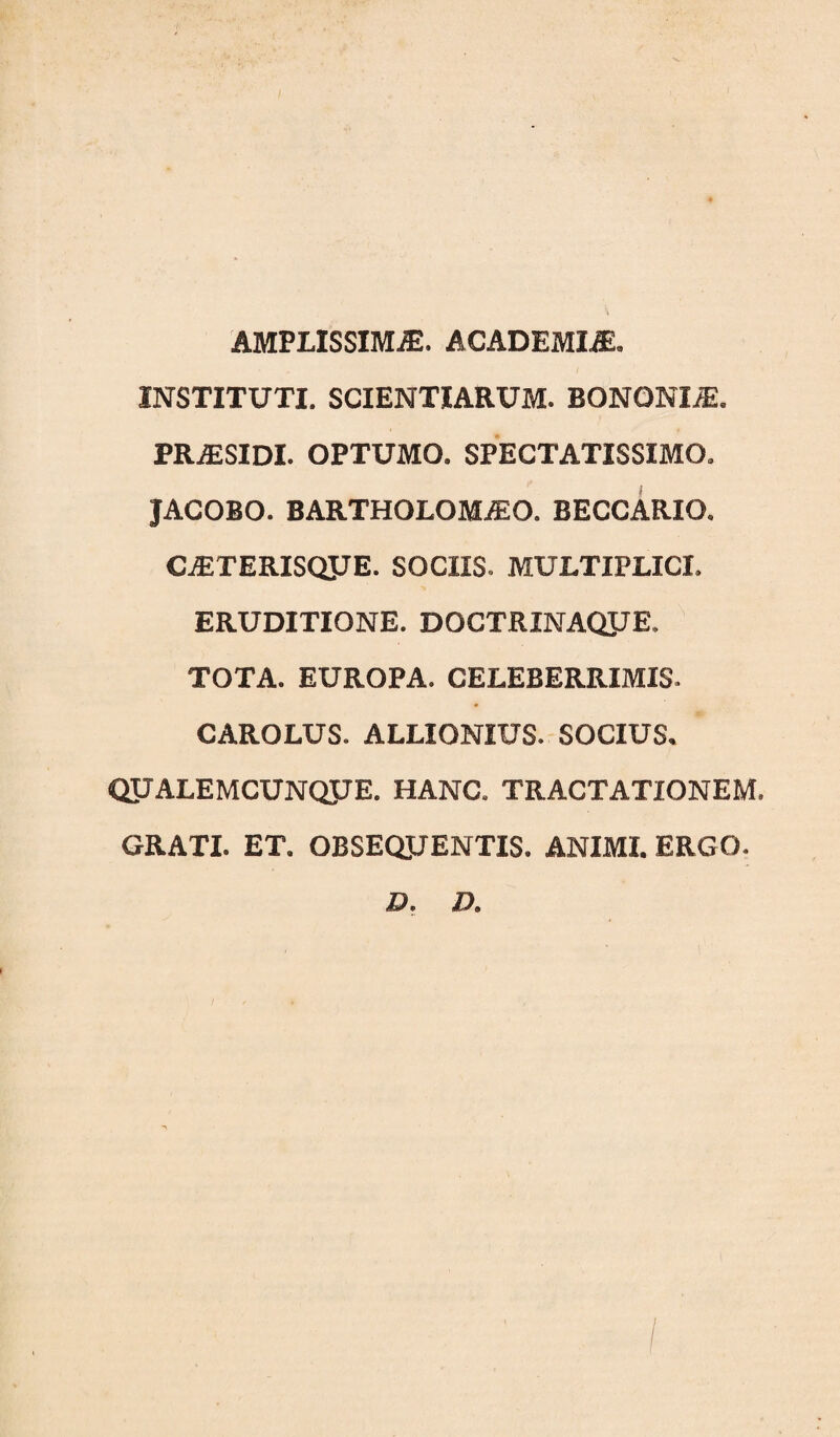 AMPLISSIMAE. ACADEMIAE, INSTITUTI. SCIENTIARUM. BONONIA. PRiESiDl. OPTUMO. SPECTATISSIMO, JACOBO. BARTHOLOMiEO. BECCARIO, CjETERISQJJE. SOCIIS. MULTIPLICI. ERUDITIONE. DOCTRINAQJJE. TOTA. EUROPA. CELEBERRIMIS. CAROLUS. ALLIONIUS. SOCIUS, ' QUALEMCUNQJJE. HANC. TRACTATIONEM. GRATI. ET. OBSEQUENTIS. ANIMI. ERGO. D. Z>.