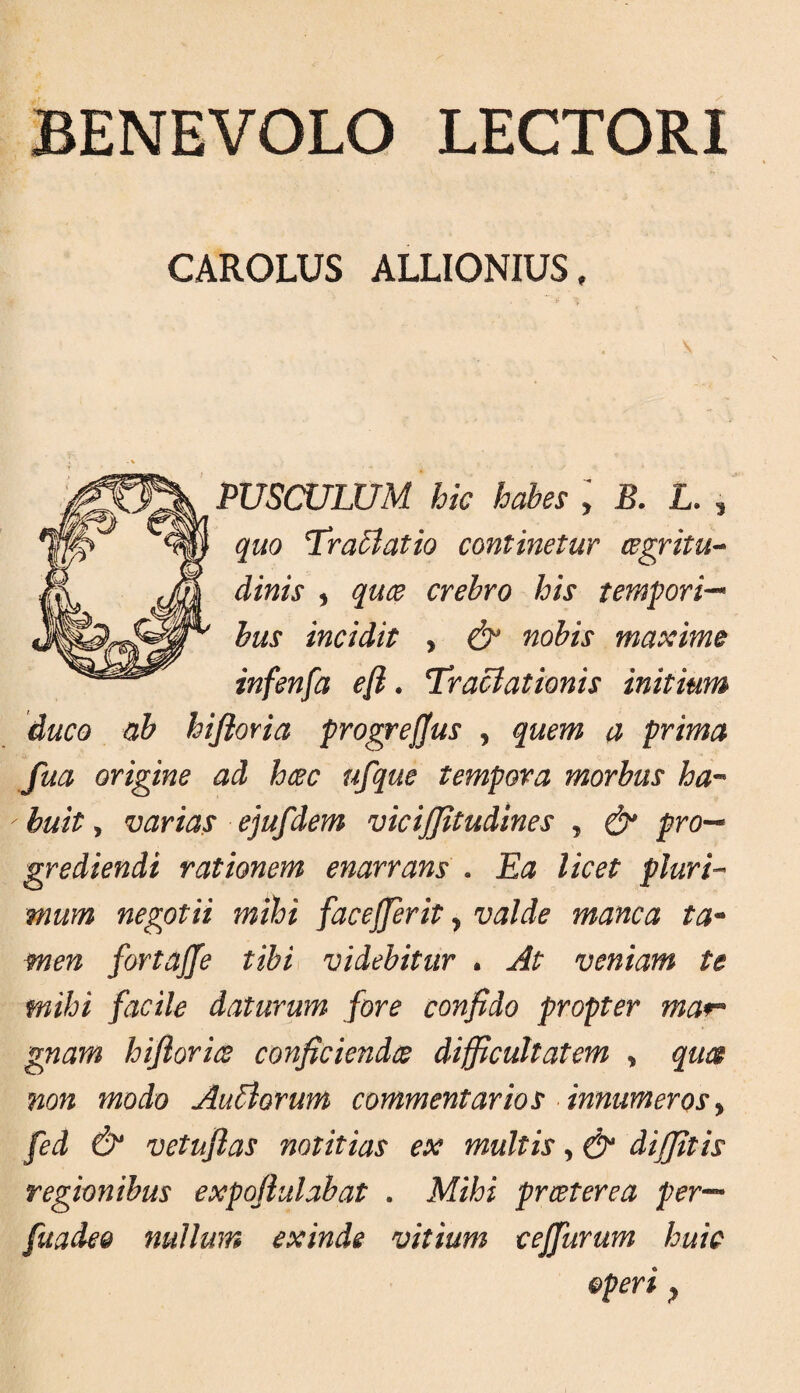 BENEVOLO LECTORI CAROLUS ALLIONRTS, PUSCULUM hic habes y B. L. , quo Tra5latio continetur cegritu^ dinis y quee crebro his tempori^ bus incidit , & nobis maxime infenfa efi. Tractationis initium duco ab hijioria progrejjus , quem a prima fua origine ad hcec ufque tempora morbus ha-* buit, varias ejufdem vicijjitudines , & pro-* grediendi rationem enarrans . Ba licet pluri-* mum negotii mihi facejferit y valde manca ta* men fortajfe tibi videbitur . At veniam te mihi facile daturum fore confido propter mar* gnam hiflorice conficiendee difficultatem , quce non modo Ausiorum commentarios innumeros y fed & vetujlas notitias ex multis, & diffitis regionibus expofiulabat . Mihi prceterea per— fuadeo nullum exinde vitium cejfurum huic operi y