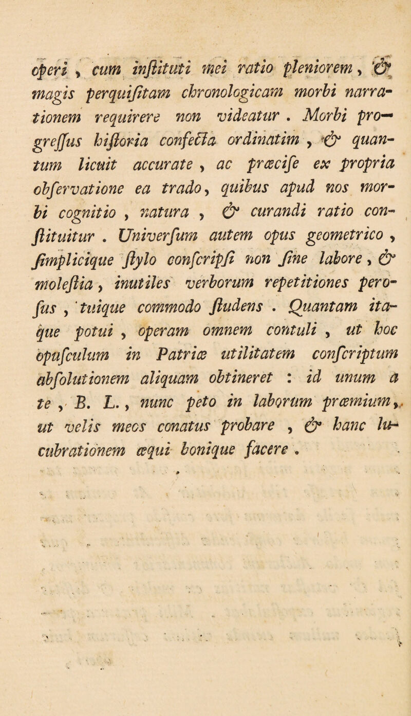 cperi > cum infiituti mei ratio pleniorem > magis perquijitam chronologicam morhi narra^ tionem requirere non videatur . Morbi pro'^ grejfus hifloria confe6la ordinatim , quan-- tum licuit accurate , ac priecife ex propria ohfervatione ea trado y quibus apud nos mor^^ hi cognitio , natura , & curandi ratio con-> fiituitur . Univerfum autem opus geometrico , Jimplicique Jiylo confcripfi non Jihe labore, & moleflia, inutiles verborum repetitiones pero^ fus y 'tuique commodo fludens . Quantam ita¬ que potui y operam omnem contuli , ut hoc bpufcuhm in Patrite utilitatem confcriptum abfolutionem aliquam obtineret : id unum a te y'B. L. y nunc peto in laborum prcemiumy, ut velis mees conatus probare , ^ hanc lu^ cubrationem ecqui- bonique facere •