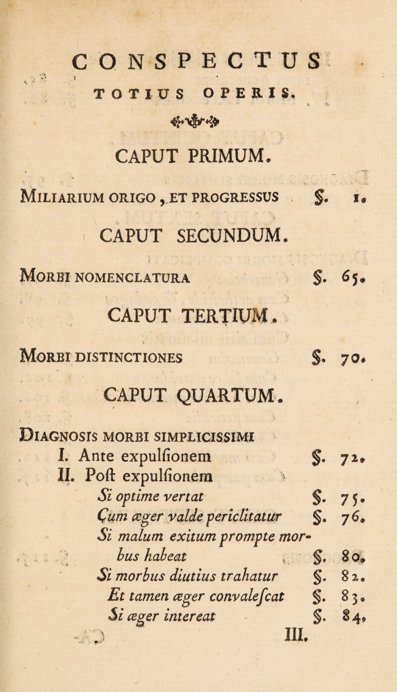 CONSPECTUS TOTIUS OPERIS. , it.. CAPUT PRIMUM. ^ V ^ Miliarium ORIGO, ET PROGRESSUS . i. ' CAPUT SECUNDUM. Morbi NOMENCLATURA S* ^5» CAPUT TERTIUM, i Morbi DISTINCTIONES S* 70* CAPUT QUARTUM. / Diagnosis morbi simplicissimi 1. Ante expulfionem ' 7^* II. Poft expulfionem ^ Si optime vertat $- 75* Qum ceger valde periclitatur §• 76. Si malum exitum prompte mor' - ^bus habeat ^ .' §. 8O# Si morbus diutius trahatur §• 82« Et tamen ceger convalefcat §. 83* 5i ceger intereat 84» T'*' \ ‘