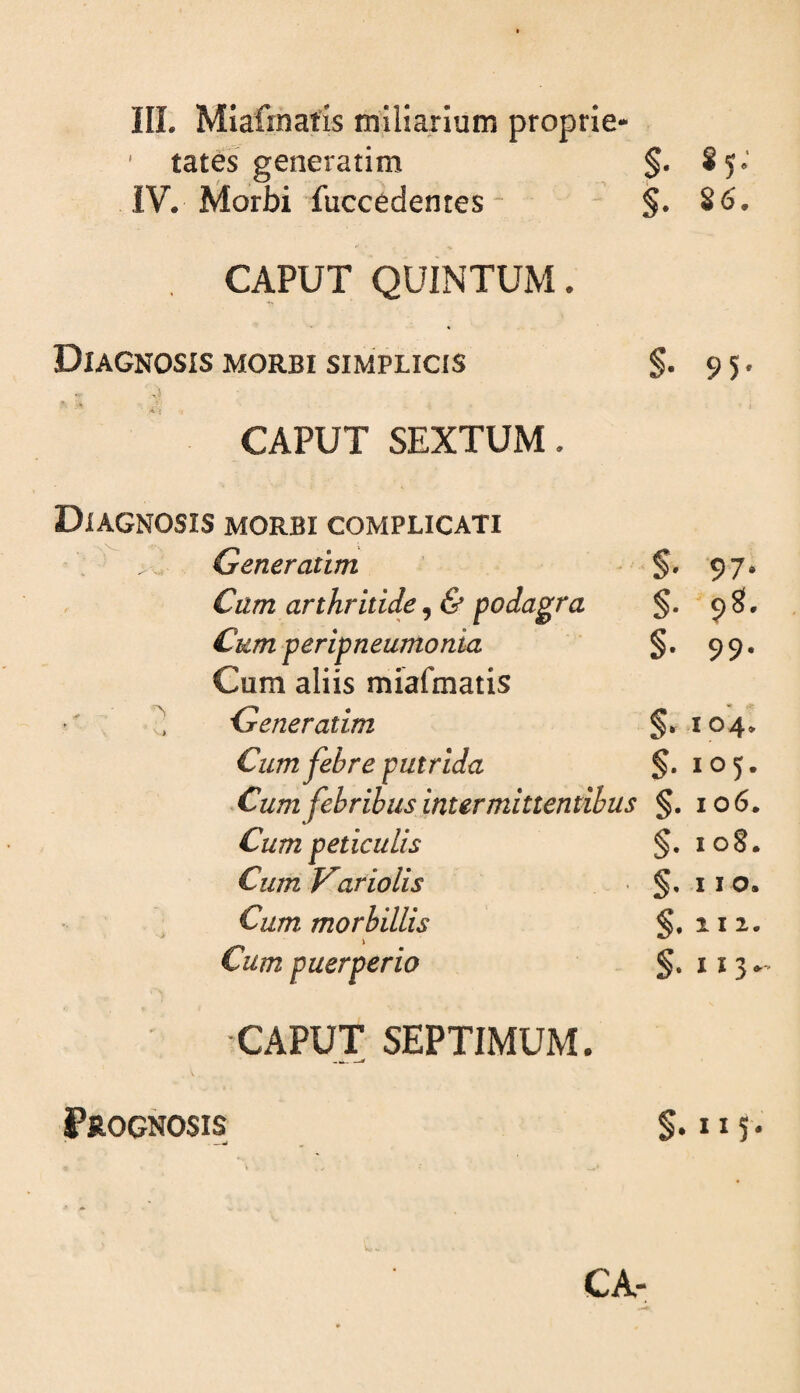 III. Miafinatis miliarium proprie- ' tates generarim §• * 5 ’ IV. Morbi fuccedentes- §. S6. CAPUT QUINTUM. Diagnosis morbi simplicis §• 95' CAPUT SEXTUM. Diagnosis morbi complicati ; Generatim §• 97' Cum arthritide, & podagra S- 98. Cum peripneumonia Cum aliis miafmatis §• 99' '' Generatim §. io'4. Cum febre putrida §. 105. ^Cum febribus intermittentibus §. io6. Cum peticulis §. io§. Cum VarioUs §. 110. Cum morbillis §. 112. Cum puerperio §. 113* CAPUT SEPTIMUM. Prognosis §. II5.