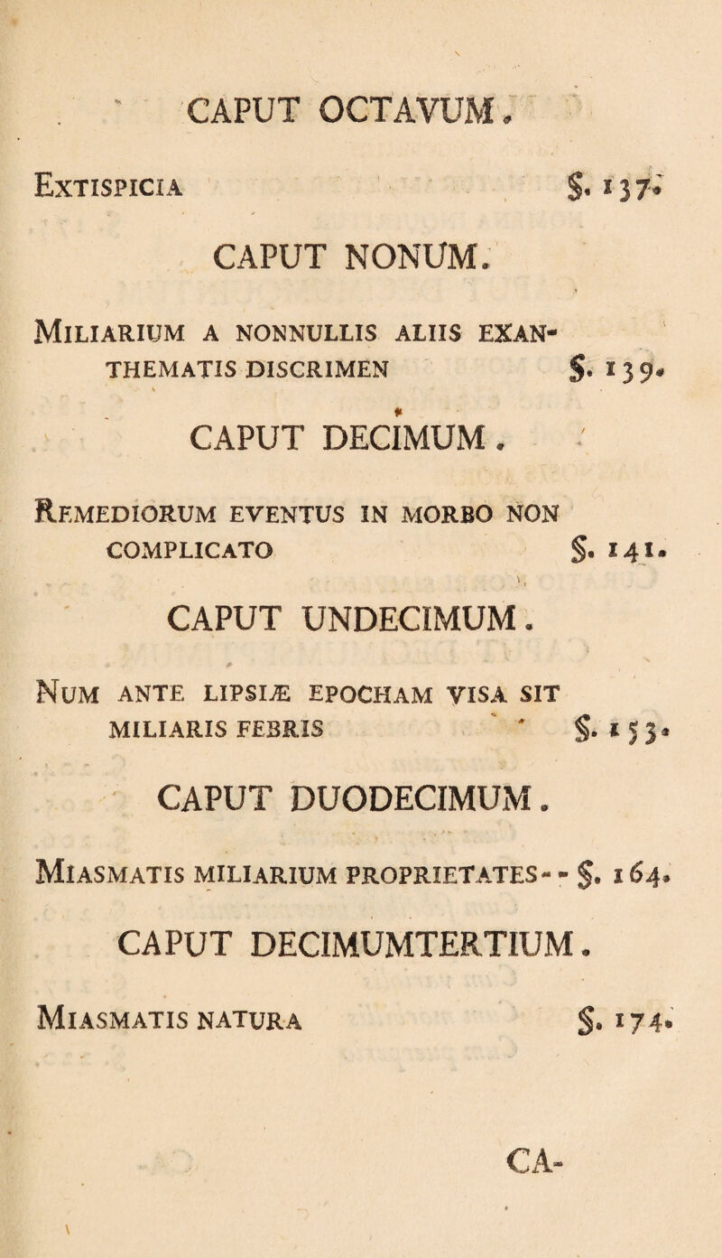 CAPUT OCTAVUM . Extispicia S- * 3 7- CAPUT NONUM. T Miliarium a nonnullis aliis exan¬ thematis DISCRIMEN §. 139. ' CAPUT DECIMUM. Remediorum eventus in morbo non COMPLICATO §. 141. CAPUT UNDECIMUM. Num ante lipsi^ epocham visa sit MILIARIS FEBRIS ' ' CAPUT DUODECIMUM. Miasmatis miliarium proprietates- - i 64. CAPUT DECIMUMTERTIUM . Miasmatis natura S*