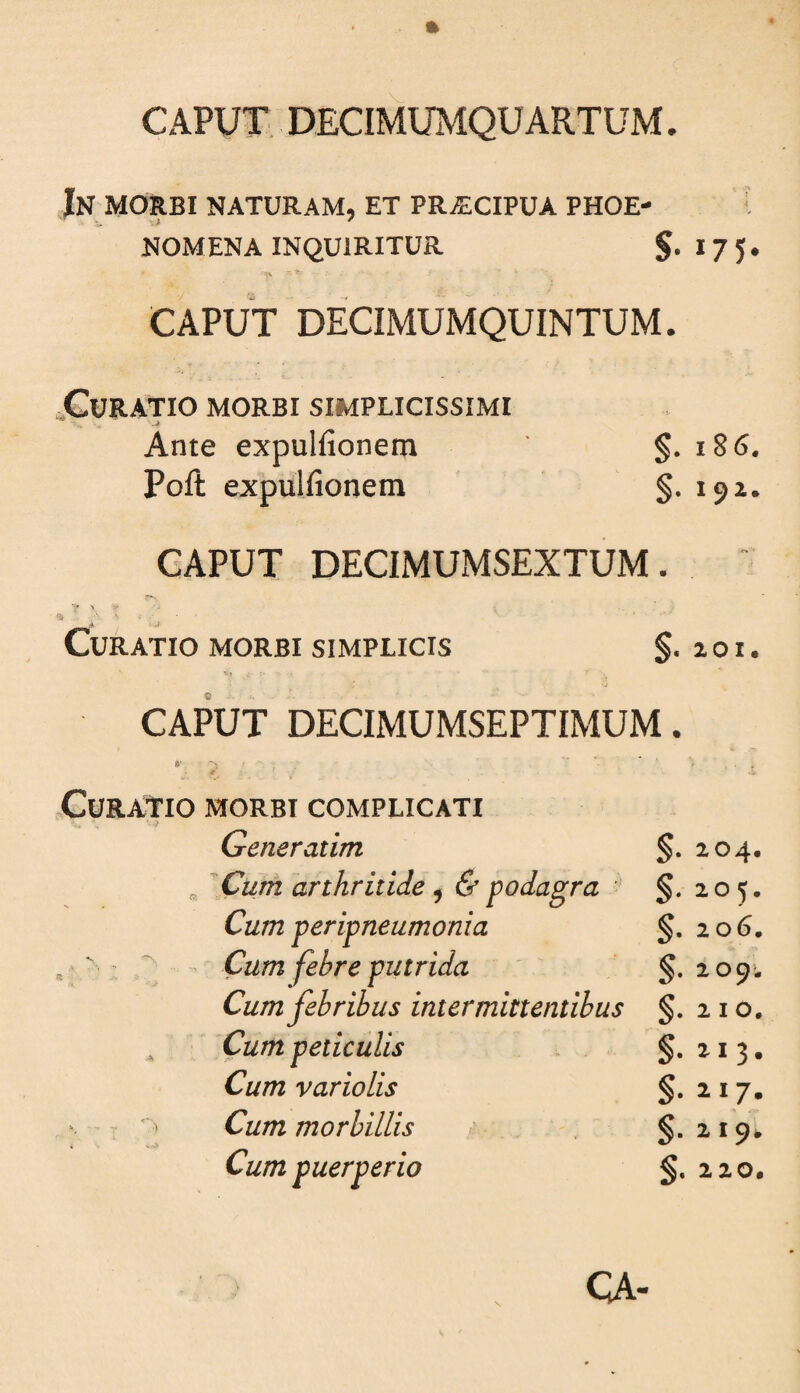 In morbi naturam, et praecipua phoe- NOMENA INQUIRITUR S-I75* CAPUT DECIMUMQUINTUM. XURATIO MORBI SIMPLICISSIMI Ante expulfionem §. i86. Poft expulfionem §.192. CAPUT DECIMUMSEXTUM. ■? ' * j Curatio morbi simplicis §. a o i. CAPUT DECIMUMSEPTIMUM. ty ' ' t . .Curatio morbi complicati Generatim §• i04« Cum arthritide ^ & podagra - §. 205. Cum peripneumonia §. 206, Cum febre putrida §. 209'. Cum febribus intermittentibus 210. Cum peticulis §. 113* Cum variolis §• ii7» Cum morbillis §• i 19'*' Cum puerperio §. 220.