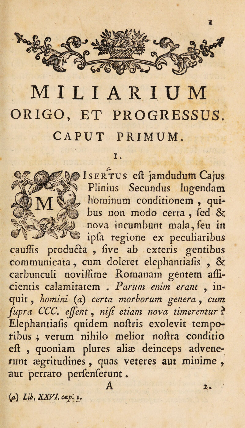MILIARIUM ORIGO, ET PROGRESSUS. CAPUT PRIMUM. I. IsERTUS eft jamdudum Cajus Plinius Secundus lugendam hominum conditionem , qui¬ bus non modo certa , fed & nova incumbunt mala,feu in ipfa regione ex peculiaribus cauffis produfta , five ab exteris gentibus communicata, cum doleret elephantiafis , & carbunculi noviffime Romanam gentem affi¬ cientis calamitatem • Parum enim erant , in¬ quit , homini {a) certa morborum genera, cum fupra CCC. ejfent, niji etiam nova timerentur ? Elephantiafis quidem noftris exolevit tempo¬ ribus j verum nihilo melior noftra conditio eft , quoniam plures aliae deinceps advener runt aegritudines, quas veteres aut minime , aut perraro perfenferunt. A X* {a) lih, Ciif u