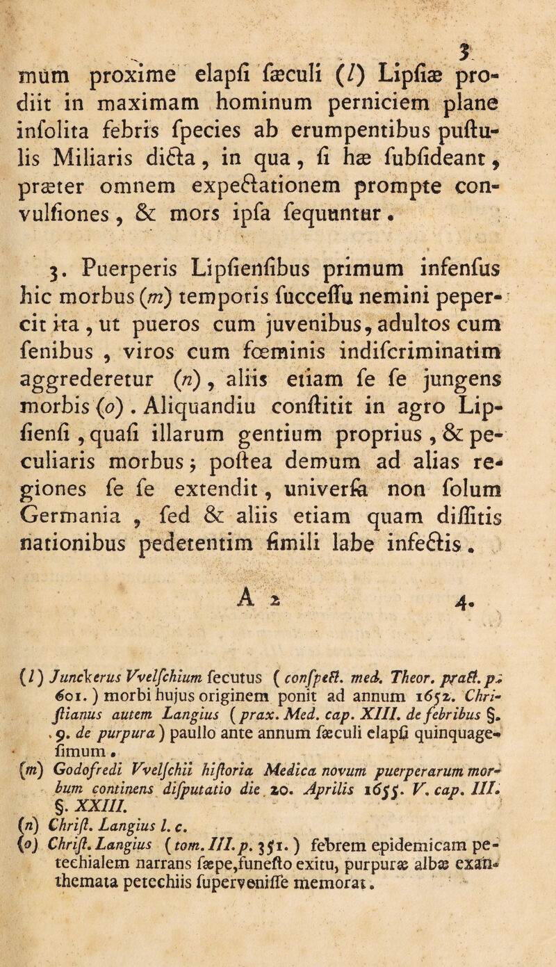 5 mum proxime elapfi faeculi (/) Lipfiae pro¬ diit in maximam hominum perniciem plane infolita febris fpecies ab erumpentibus puftu- lis Miliaris difta, in qua, fi hx fubfideant, praeter omnem expeftationem prompte con- vulfiones, & mors ipfa fequuntar • 3. Puerperis Lipfienfibus primum infenfiis hic morbus (m) temporis fucceffu nemini peper¬ cit ka , ut pueros cum juvenibus, adultos cum fenibus , viros cum foeminis indifcriminatini aggrederetur (/2), aliis eiiam fe fe jungens morbis (0) . Aliquandiu conftitit in agro Lip- fienfi 5 quafi illarum gentium proprius , & pe¬ culiaris morbus j poftea demum ad alias re^ giones fe fe extendit, univerfe non folum Germania , fed & aliis etiam quam diffitis nationibus pedetentim fimili labe infeftis. . A 2 4. (l) Junc\trus Vvelfchium fecutus ( confpefl, med, Theor, p^aSi.p:; 601.) morbi hujus originem ponit ad annum 1652. Chri- fiianus autem Langius {prax. Med. cap. XIIL de febribus .9. de purpura) paullo ante annum faeculi claplji quinquage-^ fimum. (m) Godofredi Vveljchii hijloria Medica novum puerperarum mor^ bum continens difputatio die zo. Aprilis idrc. V, cap, ///. %.XXIIL (n) Chrift. Langius l. c. {0) Chrifi. Langius (tom. 111.35fi. ) febrem epidemicam pe- teehialem narrans f£epe,funefto exitu, purpurae albae exaii* themata petechiis fupervenifle inemorat.