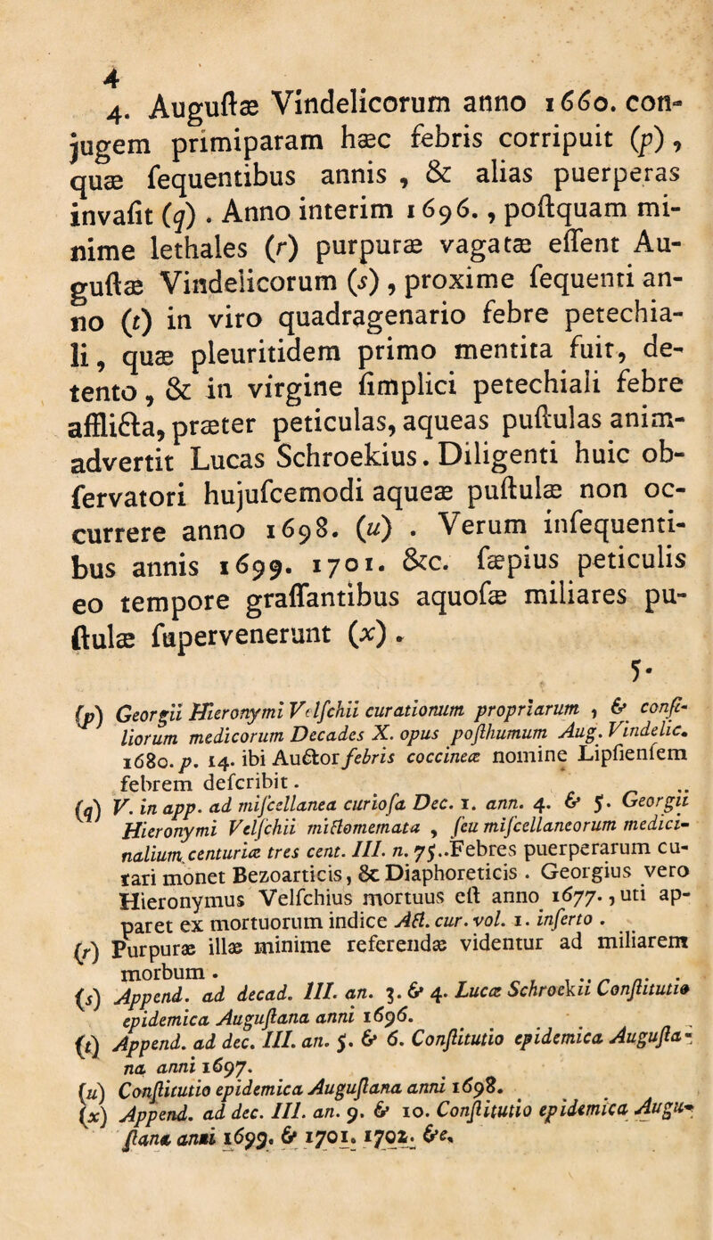 4- Auguftffi Vindelicorum anno 1660. con¬ jugem primiparam hsec febris corripuit (p), quse fequentibus annis , & alias puerperas invafit (q) . Anno interim 1696., poftquam mi¬ nime lethales (r) purpurae vagat® effent Au- guft® Vindelicorum (j) , proxime fequenti an¬ no (t) in viro quadragenario febre petechia- li, qu® pleuritidem primo mentita fuit, de¬ tento , & in virgine fimplici petechiaii febre afflifta, pr®ter peticulas, aqueas puftulas anim¬ advertit Lucas Schroekius. Diligenti huic ob- fervatori hujufcemodi aque® puftul® non oc¬ currere anno 1698. (u) . Verum infequenti- bus annis 1699. 1701. &c. fspius periculis eo tempore graffantibus aquof® miliares pu¬ ftul® fupervenerunt (x). (p) Georgli WteronymlVelfchii curationum propriarum , 6* confi- liorum medicorum Decades X. opus poflhumurn Aug. Vindelic. 1680./. 14. ibi Au6tor/c^m coccine<z nomine Lipfienfem febrem deferibit. c  (q) V. in app. ad mifcellanea curiofa Dec. i* ann. 4. 6» 5. Georgti Hieronymi Veljchii mifiomemata , feu mifcellaneorum medici^- naliumcenturicc tres cent. IIL n, 75..Febres puerperarum cu- tari monet Bezoarticis, 6cDiaphoreticis . Georgius vero Hieronymus Velfchius mortuus eft anno^ 1677., uti ap¬ paret ex mortuorum indice AH, cur. vol. i. inferto . (f) Purpurae illae minime referendae videntur ad miliarem morbum. . , ^ r r n- • (i) Append. ad decad. 111. an. ^ 4. Luca: Schroekii Conftitutw epidemica Auguflana anni 16^6. ^ ^ ^ Append. ad dec, III. an. jj. 6* 6. Conjlitutio epidemica Augujta^ na anni 1697. (u) Conf icutio epidemica Augujlarta anni 16^'Z. W Append, ad dec. IIL an. 9. 6* lo. Confimio epidemica Augu* fana anui