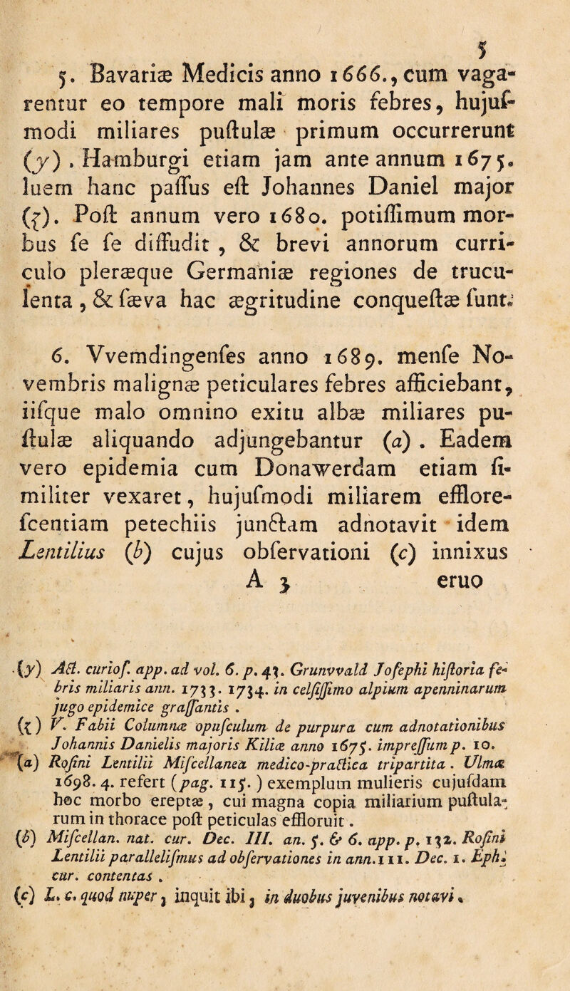 j. Bavarise Medicis anno 1666., cum vaga¬ rentur eo tempore mali moris febres, hujuf- modi miliares puftulse primum occurrerunt (j>^) . Hamburgi etiam jam ante annum 1675« luem hanc paffus eft Johannes Daniel major (^). Poft annum vero 1680. potiffimum mor¬ bus fe fe diffudit , & brevi annorum curri¬ culo plerseque Germanise regiones de trucu¬ lenta 5 & feva hac segritudine conqueftse (unu 6. Vvemdingenfes anno 1689. menfe No¬ vembris malignse peticulares febres afficiebant, iifque malo omnino exitu albse miliares pu¬ ftulse aliquando adjungebantur (a) . Eadem vero epidemia cum Donaverdam etiam fi- militer vexaret, hujufmodi miliarem efflore- fcentiam petechiis junftam adnotavit idem LentiLius (b) cujus obfervationi (c) innixus A j eruo (7) A^. curiof. app. ad vol. 6. p, 4^. Grunvvald Jofephi hifloria fc* bris miliaris ann. 1733. 1734. in celfijfimo alpium apmninarum jugo epidemice grajjantis . (^) Fabii Coiiimtue opufculunv de purpura cum adnotationibus ^ Johannis Danielis majoris Kilice anno 1^75’* imprejjiimp, 10. (a) Rqjini Lentilii Mifceilanea medico-prabllca tripartita. Ulmat 1598.4. refert {pag. 11 j;.) exemplum mulieris cujufdam h©c morbo ereptae, cui magna copia miliarium pullula¬ rum in thorace poft peticulas effloruit. {b) Mifcellan. nat. cur. Dec. III. an. & 6. app. Rofini Lentilii parallelifmus ad observationes in ann.iii. Dec. i. Lph» cur. contentas . {c) X. c. quod nuper j inquit ibi 3 in duobus juvenibus notnvi«