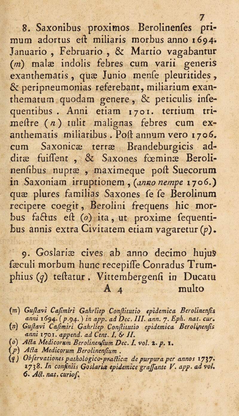 8. Saxonibus proximos Berolinenfes pri¬ mum adortus eil miliaris morbus anno 1694- Januario , Februario , & Martio vagabantur (m) malae indolis febres cum varii generis exanthematis , quae Junio menfe pleuritides, & peripneumonias referebant, miliarium exan¬ thematum quodam genere, & periculis infe- quentibus . Anni etiam 1701. tertium tri- meftre (n) tulit malignas febres cum ex¬ anthematis miliaribus . Poft annum vero 1706. cum Saxonicae terree Brandeburgicis ad^ dif$ fuiffent , & Saxones foeminae Beroli- nenfibus nuptae , maximeque poft Suecorum in Saxoniam irruptionem , 1706.) quae plures familias Saxones fe fe Berolinum recipere coegit, Berolini frequens hic mor¬ bus faftus eft (o) ita, ut proxime fequenti- bus annis extra Civitatem etiam vagaretur (p). 9. Goslari^ cives ab anno decimo hujuS? faeculi morbum hunc recepifle Conradus Trura- phius (q) teftatur. Vittemfaergenfi in Ducatu A 4 multo (w) Gujlavi Cafmiri Gcthrllep Conjlhutio epidemica Berolinenfi& anni ) in app, ad Dec. IIL ann. 7. Eph. nat. cur» {n) Gujlavi Cajimiri Gahrliep Conjliiutio epidemica Beroli^enjis anni 1701. append. ad Cent. L & IL (0) AHa Medicorum BeroUnen(ium Dec. L vol. p, l. {p) ABa Medicorum Berolinenjium . {a) pathol6§ico*pr.aBic<2 de purpura per annos In confiniis Goslaria epidemice graJTame V* app. ad voh AB. nat. curiof.
