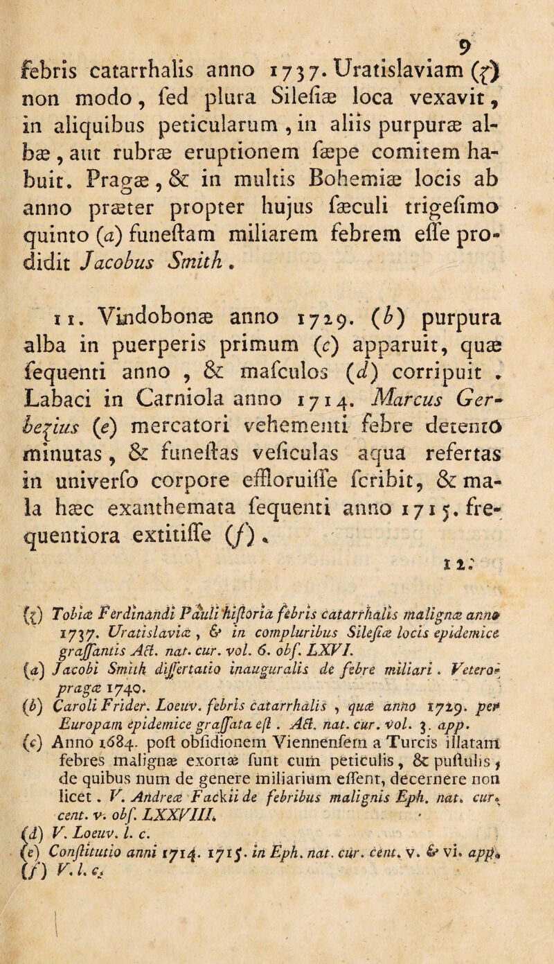febris catarrhalis anno 1737. Uratislaviam ({) non modo, fed plura Silefiae loca vexavit, in aliquibus pelicularum , in aliis purpurae al¬ bae , aut rubrae eruptionem faepe comitem ha¬ buit, Prap^ae, & in multis Bohemiae locis ab anno pr^ter propter hujus laeculi trigefimo quinto (a) funeftam miliarem febrem effe pro¬ didit Jacobus Smith • K II. Vindobonae anno 1729. (^) purpura alba in puerperis primum {c) apparuit, quae fequenti anno , & mafculos (J) corripuit » Labaci in Carniola anno 1714. Marcus Ger^ he^ius (e) mercatori vehementi febre deientO minutas , & funeftas veficulas aqua refertas in univerfo corpore eiHoruiffe fcribit, & ma¬ la htec exanthemata fequenti anno i7i5.fre- quentiora extiiiffe (/) ^ 11: grajjantis AU. nat. cur. vol. 6. obf. LXFI. (ii) Jacobi Smith dlfertatia inauguralis de febre miliari. Vetero^^ pragre 1740. (h) Qaroli Fridet. Loeiiv. febris catarrhalis , quce dnho tyi^, pet Europam epidemice graffata e(l. AU. nat. cur. xfol. app. (c) Anno 1684. poft obfidionem Viennenfern a Tureis illatam febres malignse exortse funt cum periculis, Sc puflulis f de quibus num de genere miliarium effent, decernere non licet. F. Andrcce FaeViide febribus malignis Eph. nat^ cur» cent.v^. obf.LXXFIIL \