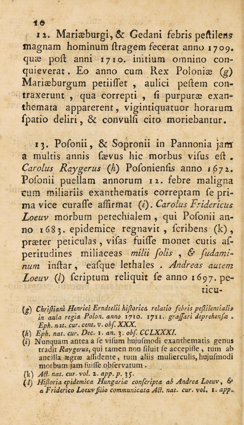 ^ 12. Manseburgi,& Gedani febris peftilens' magnam hominum ftragem fecerat anno 1709. quce poft anni 1710. initium omnino con¬ quieverat . Eo anno cum Rex Polonise (g) Mari^burgum petiiflet , aulici peftem con¬ traxerunt , qua correpti , fi purpurae exan^ themata apparerent, vigintiquatuor horarum fpatio deliri, & convulfi cito moriebantur. 13. Pofonii, & Sopronii in Pannonia jam' a multis annis fevus hic morbus vifus eft . Car olus Raygerus (h) Pofonienfis anno Pofonii puellam annorum 12. febre maligna cum miliariis exanthematis correptam fe pri¬ ma vice curaffe affirmat (i). Carolus Fridericus Zoeuv morbum petechialem , qui Pofonii an¬ no 1683. epidemice regnavit, fcribens (k), praeter peticulas, vifas fuiffe monet cutis af- peritudines miliaceas milii folis , & fudamF num .infiar, eafque lethales . Andreas autem Loeuv (l) fcriptura reliquit fe anno 1697. pe- ticu- (^) Chrljliani Henrlci Erndtelli hijloricu tdatlo febris pejlUentiaU^ in aula regia Polon. anno 1710. 1711. grajfari deprehenfcs. . Eph. nat^ur, cent, v. obf, XXX, IJi) Eph, nat. cur. Dec. i. an. obf. CCLXXXI. (i) Nunquam antea a fe vifum hujufmodi exanthematis genus tradit Eaygerusj qui tamen non filuit fe accepifTe , tum ab ancilla segrse afTidente, tum aliis mulierculis, hujufmodi morbum jam fu i iTe obfervatum . (h) AB. nat. cur. vol. 2. app.p. 35. (/) Hiflpria epidemica Hungarirc conferipta ah Andre a Loeuv & a Friderico Loeuv filio communicata AB, nat, cur. voL i. app».