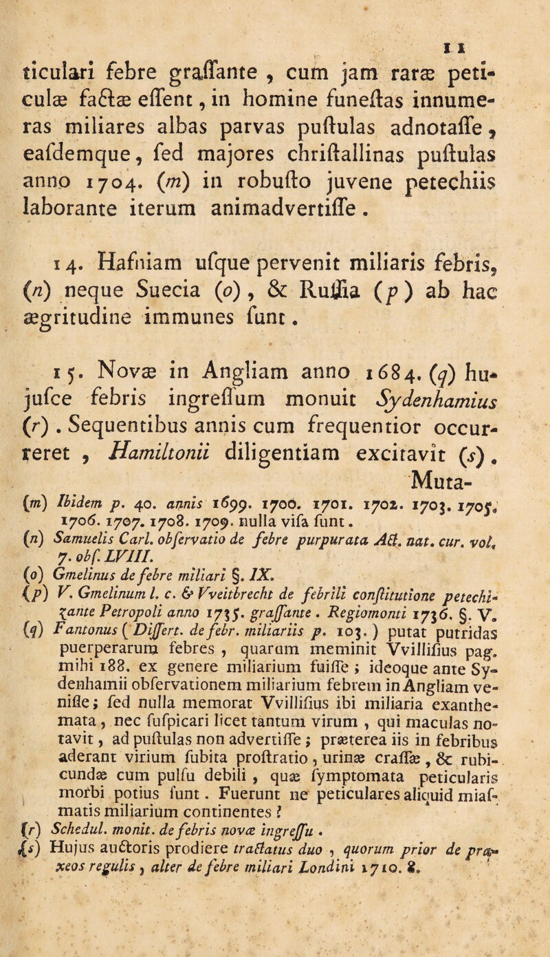 ticulari febre graffante , cum jam rar^ peti- culae faftse effent, in homine funeftas innume¬ ras miliares albas parvas puftulas adnotaffe 9 eafdemque, fed majores chriftallinas puftulas anno 1704. (m) in robufto juvene petechiis laborante iterum animadvertifle • 14. Hafniam ufque pervenit miliaris febris, (/2) neque Suecia ((?), & RulJia (p) ab hac segritudine immunes funt • 15. Novae in Angliam anno 1684. (<7) hu* jufce febris ingreflum monuit Sydenhamius (r) . Sequentibus annis cum frequentior occur- teret , Hamiltonii diligentiam excitavit (s). Muta- (m) Ibidem p. 40. arenis 170O. 1701. 1702. 1703. 170I* 1706.1707,1708.1709. nulla vifa funt. (/2) Samuelis Cari, obfervatio de febre purpurata Alt, nat, cur, voL 7. obf. LVIII, (0) Gmelinus de febre miliari §. IX. {/?) V, Gmelinum l. c. & Vveitbrecht de febrili confitutione petechU \ante Petropoli anno 1735. grajfante . Regiomonti 1756. §. V* (q) Fantonus {^Dijfert. de febr. miliariis p. 103.) putat putridas puerperarum febres , quarum meminit Vvillilius pag-, mihi 188. ex genere miliarium fuiITe j ideoque ante Sy- denhamii obfervationem miliarium febrem in Angliam ve- nifle; fed nulla memorat Vvillifms ibi miliaria exanthe¬ mata , nec fufpicari licet tantum virum , qui maculas no¬ tavit , ad puftulas non advertifte ; prseterea iis in febribus aderant virium fubita proftratio , urinse craflse , 8c rubi¬ cundae cum pulfu debili , quae fymptomata peticularis mofbi potius funt. Fuerunt ne peticulares aliquid miaf* matis miliarium continentes ? (^r) Schedul. monit. de febris novre ingrejfu * ^s) Hujus au6loris prodiere traflatus duo , quorum prior de pro-