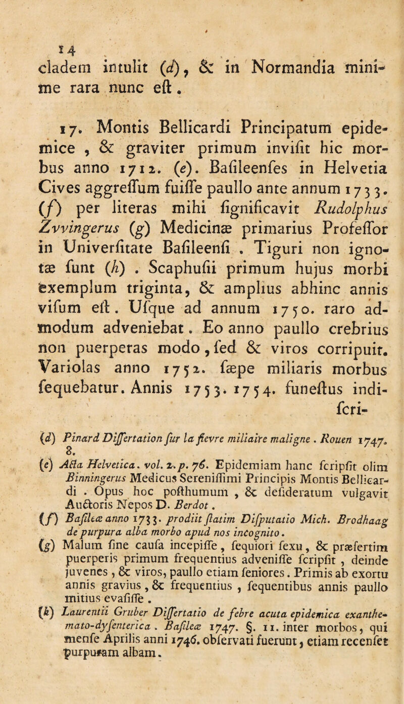 me rara nunc eft. 17. Montis Bellicardi Principatum epide¬ mice , & graviter primum invifit hic mor¬ bus anno 1712. (e). Bafileenfes in Helvetia Cives aggreffum fuiffe paullo ante annum 1733. (f) per literas mihi fignificavit Rudolphus Zvvingerus (g) Medicina primarius Profeflbr in Univerfitate Bafileenfi . Tiguri non igno¬ tae funt Qi) . Scaphufii primum hujus morbi exemplum triginta, & amplius abhinc annis vifum eft. Ufque ad annum 1750. raro ad¬ modum adveniebat. Eo anno paullo crebrius non puerperas modo, fed & viros corripuit. Variolas anno 1752. ftepe miliaris morbus fequebatur. Annis 1753*1754. funeftus indi- '! . feri- {d) Pinard Dijfertation fur la ficvre miliairc maligne . Rouen 1747. 8, (e) ABa, Helvetica, vol.x^p.y6. Epidemiam hanc fcripfir olim Binningerus Medicus SerenilTimi Principis Montis Bellicar¬ di . Opus hoc pofthumum , 8c defideraium vulgavit Audoris Nepos D. Berdot. (/) Bafhaanno 1733. prodiitftatirn Difputatio Mich, Brodhaag de purpura alba morbo apud nos incognito» (g) Malum fine caufa incepiffe, fequiori fexu, 8c prsefertim puerperis primum frequentius adveniffe fcripfit , deinde juvenes , viros, paullo etiam feniores. Primis ab exortu annis gravius, & frequentius , fequentibus annis paullo mitius evafilTe . (b) Laurentii Gruber Dijfertatio de febre acuta epidemica exanthe» mato-dyfenterica , Bafilecz 1747. §• n* inter morbos, qui menfe Aprilis anni 1746. obfervati fuerunt, etiam recenfet purpufam albam.