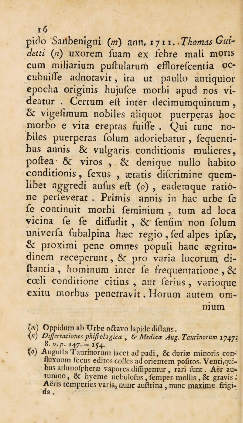 pido SatibemgnI (//2) ijii.-Thomas Gui^ detti {n) uxorem fuam ex febre mali mons cum miliarium puftularum efflorefcentia oc- cubuiffe adnotavit, ita ut paullo antiquior epocha originis hujufce morbi apud nos vi¬ deatur . Certum ett inter decimumquintum , & vigefimum nobiles aliquot puerperas hoc morbo e vita ereptas fuiffe . Qui tunc no¬ biles puerperas folum adoriebatur, fequenti- bus annis & vulgaris conditionis mulieres, poftea * & viros ,. & denique nullo habito conditionis, fexus , itatis difcrimine quem¬ libet aggredi aufus eft (0) , eademque ratio¬ ne perfeverat . Primis annis in hac urbe fe fe continuit morbi feminium , tum ad loca vicina fe fe diffudit , &* fenfim non folum utiiverfa fubalpina hcec regio , fed alpes ipfae, & proximi pene omrres populi hanc aegritu¬ dinem receperunt, pro varia locorun; di- ftantia , hominum inter fe frequentatione , & coeli conditione citius , aut ferius , yarioque exitu morbus penetravit. Horum autem om¬ nium {pi) Oppidum ab tJrbe o6lavo lapide diftans. {n) Di£crtationes phijiologicce , 6» Medicet j4ug. Taurinorum 17471 8. 147.--154. ip) AugullaTaurinorum jacet ad padi, 8c durias minoris con- fluxuum fecus editos coIJes ad orientem pofitos. Venti,qui¬ bus athmofpher^ vapores diflipentur , rari funt. Aer au¬ tumno , 8c hyeme nebulofus , femper mollis , 8c gravis; Aeris temperies variaj nunc auftrina, nunc maxime frigi¬ da ,