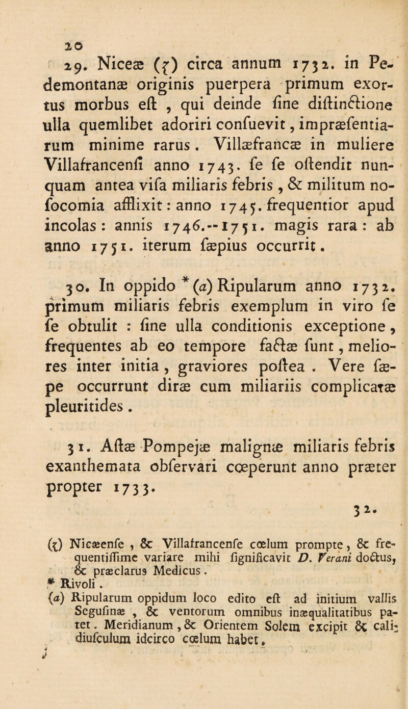 iO 29. Nices0 ({) ctrca annum 1732. in Pe-‘ demontanae originis puerpera primum exor¬ tus morbus eft , qui deinde fine diftinftione ulla quemlibet adoriri confuevit, imprsefentia- rum minime rarus. Villaefrancse in muliere Villafrancenfi anno 1743. fe fe oftendit nun¬ quam antea vifa miliaris febris , & militum no- focomia afflixit: anno 1745. frequentior apud incolas: annis 1746.—1751. magis rara: ab anno 1751. iterum fepius occurrit. 30. In oppido *(tz) Ripularum anno 1732. primum miliaris febris exemplum in viro fe fe obtulit : fine ulla conditionis exceptione, frequentes ab eo tempore faftse funt, melio¬ res inter initia, graviores poftea . Vere fce- pe occurrunt dir^ cum miliariis com pleuritides. 31. Aftse Pompejce maligme miliaris febris exanthemata obfervari coeperunt anno praeter propter 1733. 32. (^) Nicseenfe , 8c Villafrancenfe coelum prompte, Sc fre¬ quenti ffimc variare mihi fignificavit D, Ver ani doftus, prasclarus Medicus. • Rivoli. (it) Ripularum oppidum loco edito eft ad initium vallis Segufin» , gc ventorum omnibus inasquialitatibus pa¬ tet. Meridianum, 6c Orientem SoIcm excipit cali: diufculum idcirco coelum habet * t