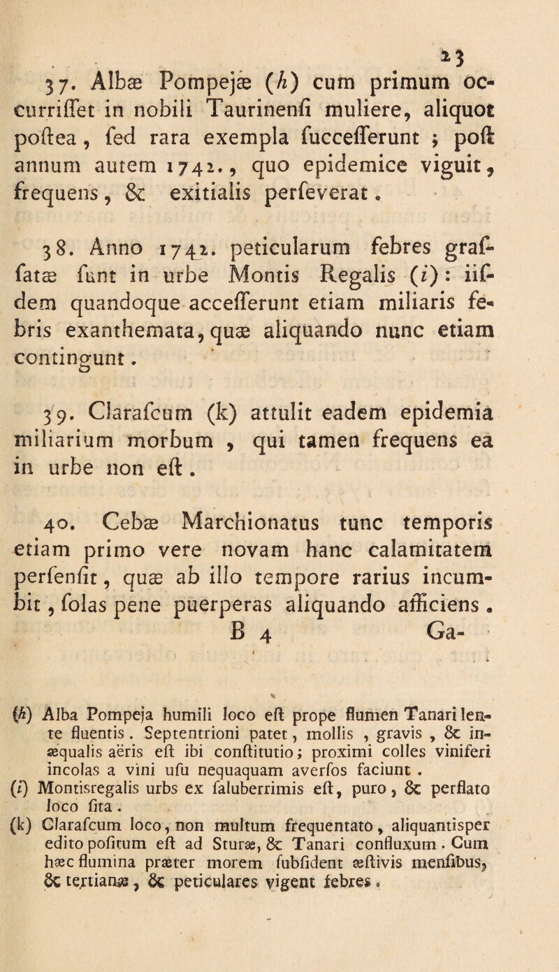 . 5 7* AIb$ Pompej® (A) cum primum oc- curriffet in nobili Taurinenfi muliere, aliquot poftea, fed rara exempla fuccefferunt ; poft annum autem 1742., quo epidemice viguit, frequens, & exitialis perfeverat. 38. Anno 1741. peticularum febres graf- fats funt in urbe Montis Regalis (i): iit dem quandoque accefferunt etiam miliaris fe¬ bris exanthemata, qu3s aliquando nunc etiam continaunt. o 39. Clarafcum (k) attulit eadem epidemia miliarium morbum , qui tamen frequens ea in urbe non eft. 40. Ceb$ Marchionatus tunc temporis etiam primo vere novam hanc calamitatem perfenfit, qux ab illo tempore rarius incum¬ bit , folas pene puerperas aliquando afficiens . B 4 Ga- I . i (^) Alba Pompeja humili loco eft prope flumen Tanari len¬ te fluentis. Septentrioni patet, mollis , gravis , 8c in- sequalis aeris eft ibi conftitutio; proximi colles viniferi incolas a vini ufu nequaquam averfos faciunt . (i) Montisregalis urbs ex faluberrimis eft, puro, dc perflato loco fita. (k) Clarafcum loco, non multum frequentato, aliquantisper edito pofirum eft ad Sturas, 8c Tanari confluxum . Cum h^ec flumina prasrer morem fubfident asftivis raenfibusji tertianae, dz peticulares yigent febres,