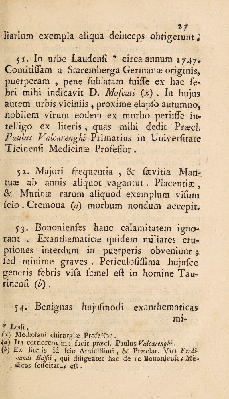 liarium exempla aliqua deinceps obtigerunt i 51. In urbe Laudenfi * circa annum 1747# Comitiflam a Sraremberga Germanse originis, puerperam , pene fublatam fuiffe ex hac fe¬ bri mihi indicavit D. Mofcati {x) . In hujus autem urbis viciniis , proxime elapfo autumno, nobilem virum eodem ex morbo periiffe in- telligo ex literis, quas mihi dedit Pr^cL Paulus Volearenghi Primarius in. Univerfitate Ticinenfi Medicinae Profeflfor. 52. Majori frequentia , & fcevitia Man¬ tuae ab annis aliquot vagantur. Placentiae, & Mutina rarum aliquod exemplum vifum fcio. Cremona {a) morbum nondum accepit. 53. Bononienfes hanc calamitatem igno¬ rant , Exanthematicae quidem miliares eru¬ ptiones interdum in puerperis obveniunt ^ fed minime graves . Periculofiffima hujufce generis febris vifa femel eft in homine Tau- rinenfi {h) . 54. Benignas hujurmodi exanthematicas mi- ^ Lodi. (a:) Mediolani chirurgia ProfefTor. (a.) Ita certiorem me facit pr^cl. Paulus Vatcarenght, {b) Ex literis id fcio Amiciffimi, & Prseclar. Viri Ferdl^ nandi Bciffii, qui diligenter hac de re Eonoiueples Me¬ dicas feifeitatus ell:.