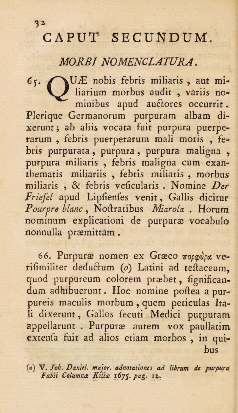 CAPUT SECUNDUM. MORBI NOMENCLATURA. 65. /^UiE nobis febris miliaris , aut mi- liarium morbus audit , variis no¬ minibus apud auftores occurrit. Plerique Germanorum purpuram albam di¬ xerunt ^ ab aliis vocata fuit purpura puerpe¬ rarum , febris puerperarum mali moris , fe¬ bris purpurata, purpura, purpura maligna ^ purpura miliaris , febris maligna cum exan¬ thematis miliariis , febris miliaris , morbus miliaris , & febris veficularis . Nomine Der Friefel apud Lipfienfes venit, Gallis dicitur Pourpre blanc, Noftratibus Miarola . Horum nominum explicationi de purpuree vocabulo nonnulla prasmittam. 66. Purpurae nomen ex Grseco 7rop<p\if(X> ve- rifimiliter deduftum (0) Latini ad teftaceum, quod purpureum colorem probet, fignifican- dum adhibuerunt. Hoc nomine poftea a pur¬ pureis maculis morbum , quem peticulas Ita¬ li dixerunt, Gallos fecuti Medici puijpuram appellarunt . Purpurs autem vox paullatim extenfa fuit ad alios etiam morbos , in qui¬ bus (0) V, Joh. Ddnlel. major, adnotationts ad libruitl dt purpuj^a Fabii Columna Kilia 167}. la.