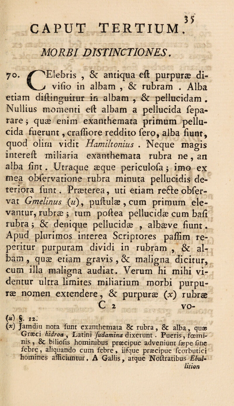 CAPUT TERTIUM.^^ MORBI DISTINCTIONES. 70. ^^^Elebris , & antiqua eft purpurae di- vifio in albam , & rubram . Alba etiam diftinguimr in albam , & pellucidam . Nullius momenti eft albam a pellucida fepa- rare j qucB enim exanthemata primum pellu¬ cida fuerunt, craffiore reddito fero, alba fiunt, quod olirn vidit Hamiltonius . Neque magis intereft miliaria exanthemata rubra ne, an alba fint. Utraque seque periculofa; imo ex mea obfervatione rubra minuta pellucidis de¬ teriora funt. Prseterea, uti etiam refteobfer- vat Gmelinus (li)^ puftuls , cum primum ele¬ vantur, rubrae j tum poftea pellucidse cum bafi rubra y & denique pellucidae , albaeve fiunt • Apud plurimos interea Scriptores paflim re- peritur purpuram dividi in rubram , & al¬ bam , quae etiam gravis , & maligna dicitur, cum illa maligna audiat. Verum hi mihi vi¬ dentur ultra limites miliarium morbi purpu¬ rae nomen extendere, & purpurse (x) rubrae C 2 vo- {«) §. 12; W Jamdiu nota iunt exanthemata 8c rubra, 8c alba, qu» Graeci hidroa , Latini Judaminet dixerunt. Pueris, foemi- nis, & biliofis hominibus pr^cipue adveniunt faepe fine febre, aliquando cum febre» iifque praecipue fcorbutici homines afiteiuntur, A Gallis, atque Noftratibus Ebul* lition