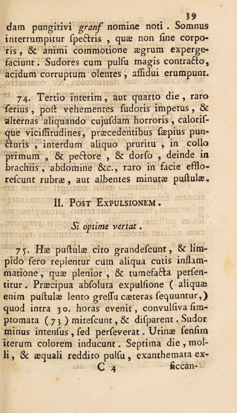 datn pungitivi granf nomine noti . Somnus interrumpitur fpeftris , quse non fine corpo¬ ris , & animi commotione segrum experge¬ faciunt. Sudores cum pulfu magis contrafto, acidum corruptum olentes, aflidui erumpunt. 74. Tertio interim, aut quarto die, raro ferius, poft vehementes fudoris impetus, & alternas aliquando cujufdam horroris, calorif- que viciffitudines, praecedentibus fiepius pun- fturis , interdum aliquo pruritu , in collo primum , & peftore , & dorfo , deinde ia brachiis, abdomine &c,, raro in facie efflo- refcunt rubree, aut albentes minutce puftul^. II. Post Expulsionem. Si optime vertat. 7y. Hae puftul^ cito grandefcunt, & lim¬ pido fero replentur ciim aliqua cutis inflam¬ matione , quae plenior , & tumefafla perfen- titur. Praecipua abfoluta expulfione ( aliqua enim puftulae lento greflfu ceteras fequuntur,) quod intra 30. horas evenit, convulfiva fim- ptomata ( 73 ) mitefcunt, & difparent. Sudor minus intenfus , fed perfeverat. Uriii^ fenfim iterum colorem inducunt. Septima die , mol¬ li , Sc aequali reddito pulfu, exanthemata ex- C 4 ficcan-