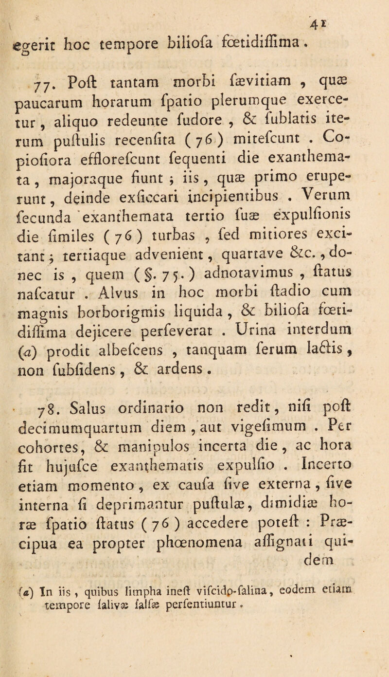 •C ^ 4^ egerit hoc tempore biliofa foetidiffima. 77. Poft tantam morbi faevitiam , qu^ paucarum horarum fpatio plerumque exerce¬ tur , aliquo redeunte fudore , & fublatis ite¬ rum puftulis recenfita (76) mitefeunt . Co- piofiora efflorefeunt fequenti die exanthema¬ ta 5 majoraque fiunt j iis , qus primo erupe¬ runt, deinde exficcari incipientibus . Verum fecunda 'exanthemata tertio fuce expulfionis die hmiles (76) turbas , fed mitiores exci¬ tant^ tertiaque advenient, quartave &c., do¬ nec is , quem (§.75.) adnotavimus , ftatus nafeatur . Alvus in hoc morbi ftadio cum magnis borborigmis liquida , & biliofa foeti- diffima dejicere perfeverat . Urina interdum (a) prodic albefeens , tanquam ferum Iafl:is , non fubfidens , & ardens . 78. Salus ordinario non redit, nifi poft decimumquartum diem ,'aut vigefimum . Per cohortes, & manipulos incerta die, ac hora fit hujufce exanthematis expulfio . Incerto etiam momento, ex caufa five externa, five interna fi deprimantur puftulae, djmidice ho- rse fpatio ftatus (76) accedere poteft : Prs- cipua ea propter phoenomena aflignati qui¬ dem {&) In iis j quibus limpha ineft vifcidp-falina, eodem etiam tempore laliva^ iair^ perfentiuntur.