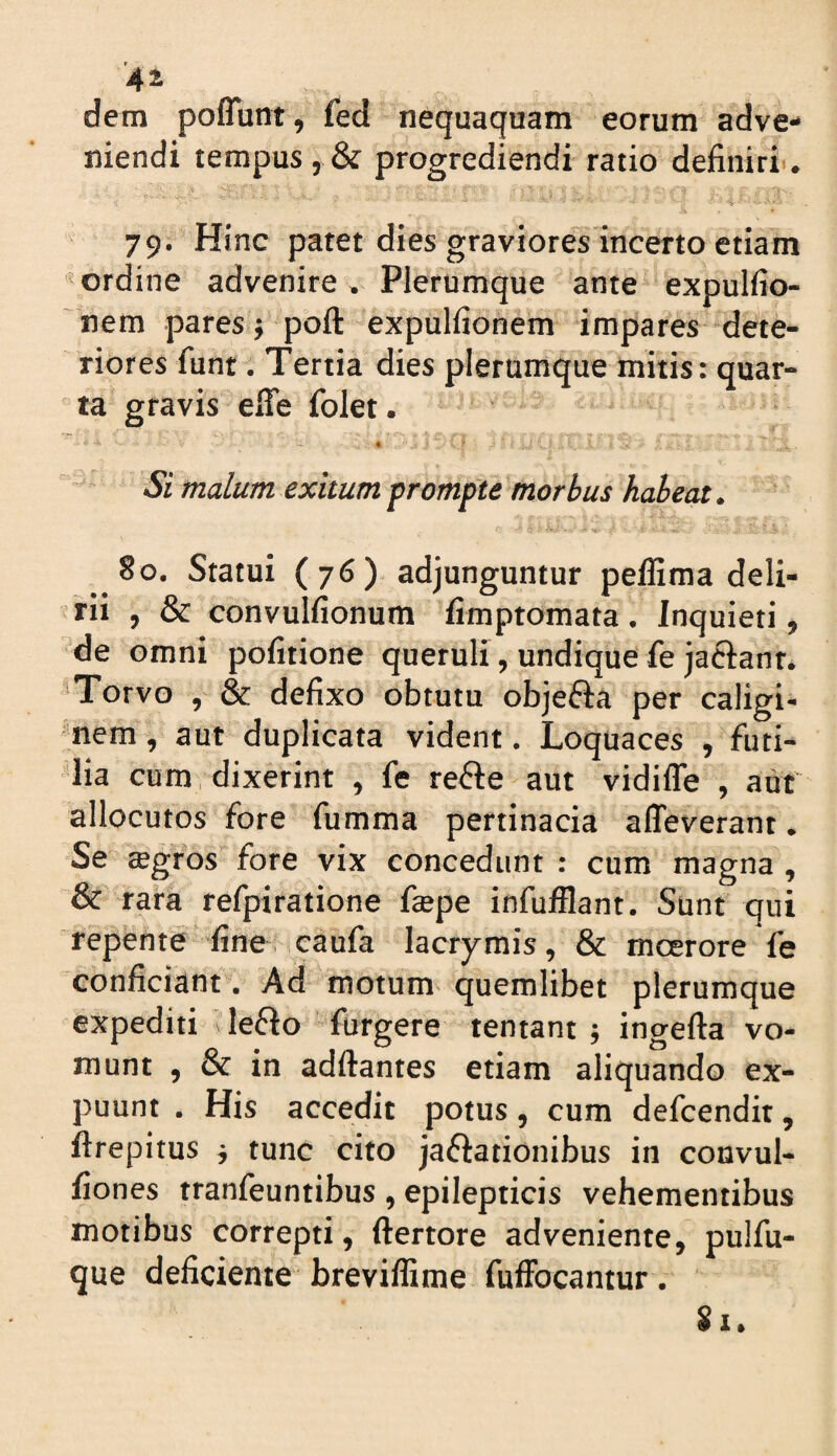 dem poflunt, fed nequaquam eorum adve¬ niendi tempus 5 & progrediendi ratio definiri. 79. Hinc patet dies graviores incerto etiam ordine advenire» Plerumque ante expulfio- nem pares j poft expullionem impares dete¬ riores funt. Tertia dies plerumque mitis: quar¬ ta gravis efle folet. Si malum exitum prompte morbus habeat. 80. Statui (76) adjunguntur peflima deli¬ rii , & convulfionum fimptomata . Inquieti, de omni politione queruli, undique fe jaciant. 'Torvo , & defixo obtutu objefta per caligi¬ nem , aut duplicata vident. Loquaces , futi¬ lia cum, dixerint , fe refte aut vidifle , aut' allocutos fore fumma pertinacia alleverant. Se tegros fore vix concedunt : cum magna, & rara refpiratione faepe infufflant. Sunt qui repente fine, caufa lacrymis, & mcerore fe conficiant. Ad motum quemlibet plerumque expediti ileflo furgere lentant ; ingefta vo¬ munt , & in adftantes etiam aliquando ex- puunt . His accedit potus, cum defcendit, firepitus j tunc cito jaflationibus in convul- fiones tranfeuntibus , epilepticis vehementibus motibus correpti, ftertore adveniente, pulfu- que deficiente breviffime fuffocantur.