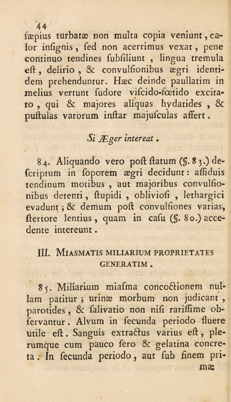 r 44 . ^ fepius turbatse non multa copia veniunt, ca¬ lor infignis, fed non acerrimus vexat, pene continuo tendines fubfiliunt , lingua tremula eft 5 delirio , & convulfionibus segri identi¬ dem prehenduntur. Hsec deinde paullatim in melius vertunt fudore vifcido-foetido excita¬ to 5 qui & majores aliquas hydatides , & pullulas varorum inllar majufculas affert. Sl intereat * 84. Aliquando vero poli flatum (§. 8 3.) de- fcriptum in foporem segri decidunt: affiduis tendinum motibus , 'aut majoribus convulfio¬ nibus detenti, flupidi , obliviofi , lethargici evadunt; & demum poli convulfiones varias, ftertore lentius, quam in cafu (§. 80.) acce¬ dente intereunt. IIL Miasmatis miliarium proprietates GENERATIM • 85. Miliarium miafma conco6lionem nul¬ lam patitur j urinse morbum non judicant , parotides, & falivatio non nifi rariffime ob- fervantur. Alvum in fecunda periodo fluere utile eft. Sanguis extraftus varius eft, ple¬ rumque cum pauco fero & gelatina concre¬ ta •• In fecunda periodo, aut fub finem pri¬ mae