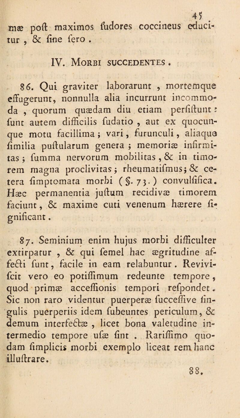 inae poft maximos fudores coccineus ^uci- lur , & fine fero . IV. Morbi succedentes . 86. Qui graviter laborarunt ^ mortemqiie effugerunt, nonnulla alia incurrunt incommo¬ da , quorum qucedam diu etiam perfiftunt ^ funt autem difficilis fudatio , aut ex quocun¬ que motu facillima ; vari, furunculi, aliaqua fimilia puftularum genera ^ memoriae infirmi¬ tas ; fumma nervorum mobilitas , & in timo¬ rem magna proclivitas j rheumatifraus; & ce¬ tera fimptomara morbi (§.73.) convulfifica. Haec permanentia juftum recidivae timorem faciunt, & maxime cuti venenum haerere fi- gnificant. 87. Seminiurn enim hujus morbi difficulter extirpafur , & qui femel hac aegritudine af- fefti funt, facile in eam relabuntur. Revivi- fcit vero eo potiffimum redeunte tempore, quod primae acceffionis tempori refpondet. Sic non raro videntur puerpera fucceffive fin- gulis puerperiis idem fubeuntes periculum, & demum interfeftae , licet bona valetudine in¬ termedio tempore ufe fint . Rariffimo quo¬ dam fimplicis morbi exemplo liceat rem hanc illuftrare. 88,