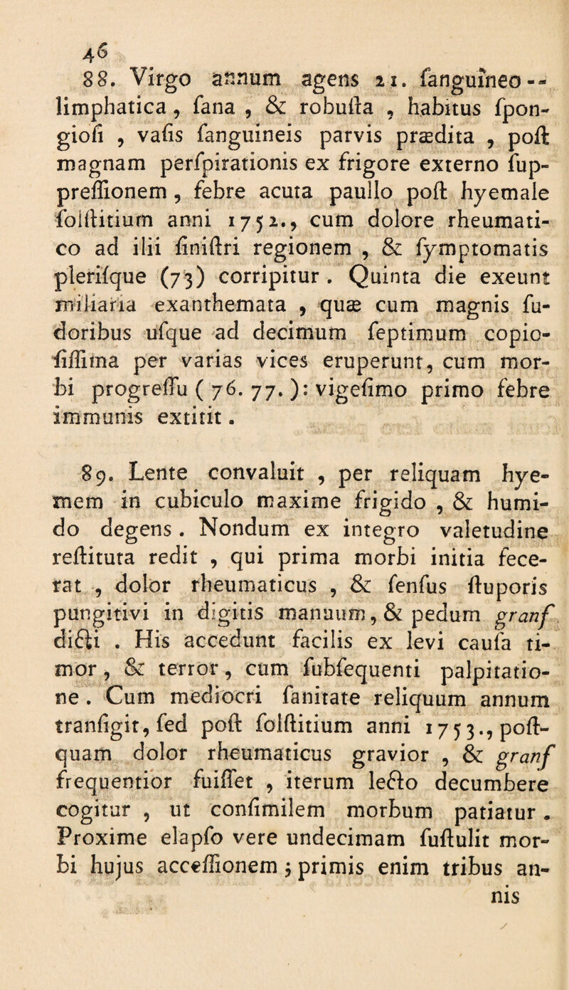 88. Virgo annum agens 21. fanguineo-- limphatica, fana , & robufta , habitus fpon- giofi 5 vafis fanguineis parvis praedita , poft magnam perfpirationis ex frigore externo fup- preflionem, febre acuta paullo poft hyemale folftitiurn anni 1752., cum dolore rheumati¬ co ad ilii finiftri regionem , & fymptomatis plerifque (73) corripitur . Quinta die exeunt miliaria exanthemata , quse cum magnis fu- doribus ufque ad decimum feptimum copio- fiffima per varias vices eruperunt, cum mor¬ bi progreffu ( 76. 77. ): vigefimo primo febre immunis extitit. S9. Lente convaluit , per reliquam hye- mem in cubiculo maxime frigido , & humi- do degens . Nondum ex integro valetudine reftituta redit , qui prima morbi initia fece¬ rat , dolor rheumaticus , & fenfus ftuporis pungitivi in digitis manuum ,& pedum granf difti . His accedunt facilis ex levi caufa ti¬ mor 5 & terror, cum fubfequenti palpitatio¬ ne . Cum mediocri fanitate reliquum annum tranfigir, fed poft folftitiurn anni 1753., poft- quam dolor rheumaticus gravior , & frequentior fuiflet , iterum lefto decumbere cogitur 5 ut confimilem morbum patiatur. Proxime elapfo vere undecimam fuftulit mor¬ bi hujus acceffionem j primis enim tribus an¬ nis
