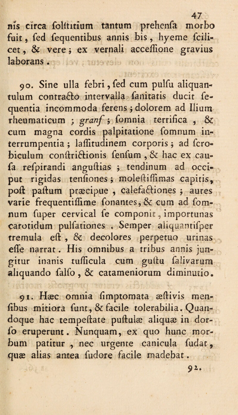 nis cifca foUtirium tantum prehenfa morbo fuit 5 fed fequentibus annis bis, hyeme fcili- cet, & vere j ex vernali accellione gravius laborans . 90. Sine ulla febri,fed cum pulfu aliquan¬ tulum contrafto intervalla? fanitatis ducit fe- quentia incommoda ferens j dolorem ad Ilium rheumaticum ; ? fomnia terrifica , & cum magna cordis palpitatione fomnum in¬ terrumpentia ; lalEtudinem corporis y ad fero- biculum conftriftionis fenfum , & hac ex cau- fa refpirandi anguftias ; tendinum ad occi¬ put rigidas tenfiones; moleftiffimas capitis, poft paftum praecipue , calefaftiones j aures varie frequentiflime fonantesf& cum ad fom¬ num fuper cervical fe componit, importunas carotidum pulfationes . Semper aiiquantifper tremula eft , & decolores perpetuo urinas effe narrat. His omnibus a tribus annis jun¬ gitur inanis tufficula cum guftu falivarum aliquando falfo, & catameniorum diminutio. 91. Haec omnia fimptomata ^ftivis men- fibus mitiora funt,& facile tolerabilia. Quan¬ doque hac tempeftate pullulae aliquae in dor- fo eruperunt. Nunquam, ex quo hunc mor¬ bum patitur , nec urgente canicula fudat, quae alias antea fudore facile madebat. 91.