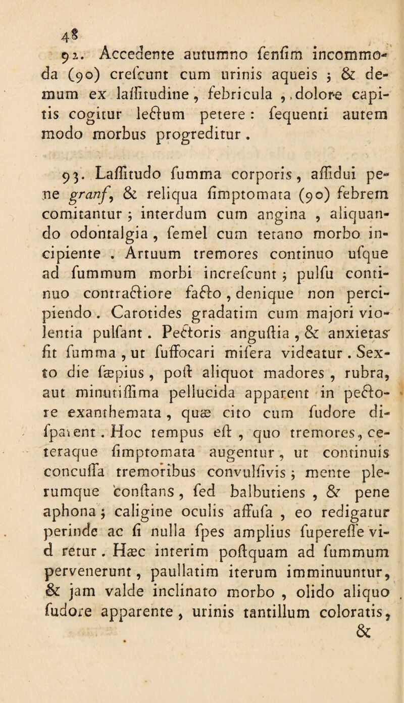 4^ 9 2.. Accedente autumno fenfim, incommo-' da (90) crefcunt cum urinis aqueis j & de¬ mum ex laifitudine, febricula j.dolope capi¬ tis cogitur le6i:um petere: fequenti autem modo morbus progreditur. 93. Laffitudo fumma corporis, affidui pe¬ ne granf^ & reliqua fimptomata (90) febrem comitantur , interdum cum angina , aliquan¬ do odontalgia , femel cum tetano morbo in¬ cipiente . Artuum tremores continuo ufque ad fummum morbi increfcunt j pulfu conti¬ nuo contraftiore fafto, denique non perci¬ piendo . Carotides gradatim cum majori vio¬ lentia pulfant. Pectoris anguftia , & anxietas' fit fumma, ut fuffocari mifera videatur . Sex¬ to die fsBpius , poft aliquot madores , rubra, aut minutiffima pellucida apparent in pefto- re exanthemata , quas cito cum fudore di- fpa^ent.Hoc tempus efl: , quo tremores, ce- teraque fimptomata augentur, ut continuis concuffa tremoribus convulfivis; mente ple¬ rumque conftans , fed balbutiens , & pene aphona; caligine oculis affufa , eo redigatur perinde ac fi nulla fpes amplius fuperefle vi- d retur. Haec interim poftquam ad fummum pervenerunt, paullatim iterum imminuuntur, & jam valde inclinato morbo , olido aliquo fudore apparente, urinis tantillum coloratis, &