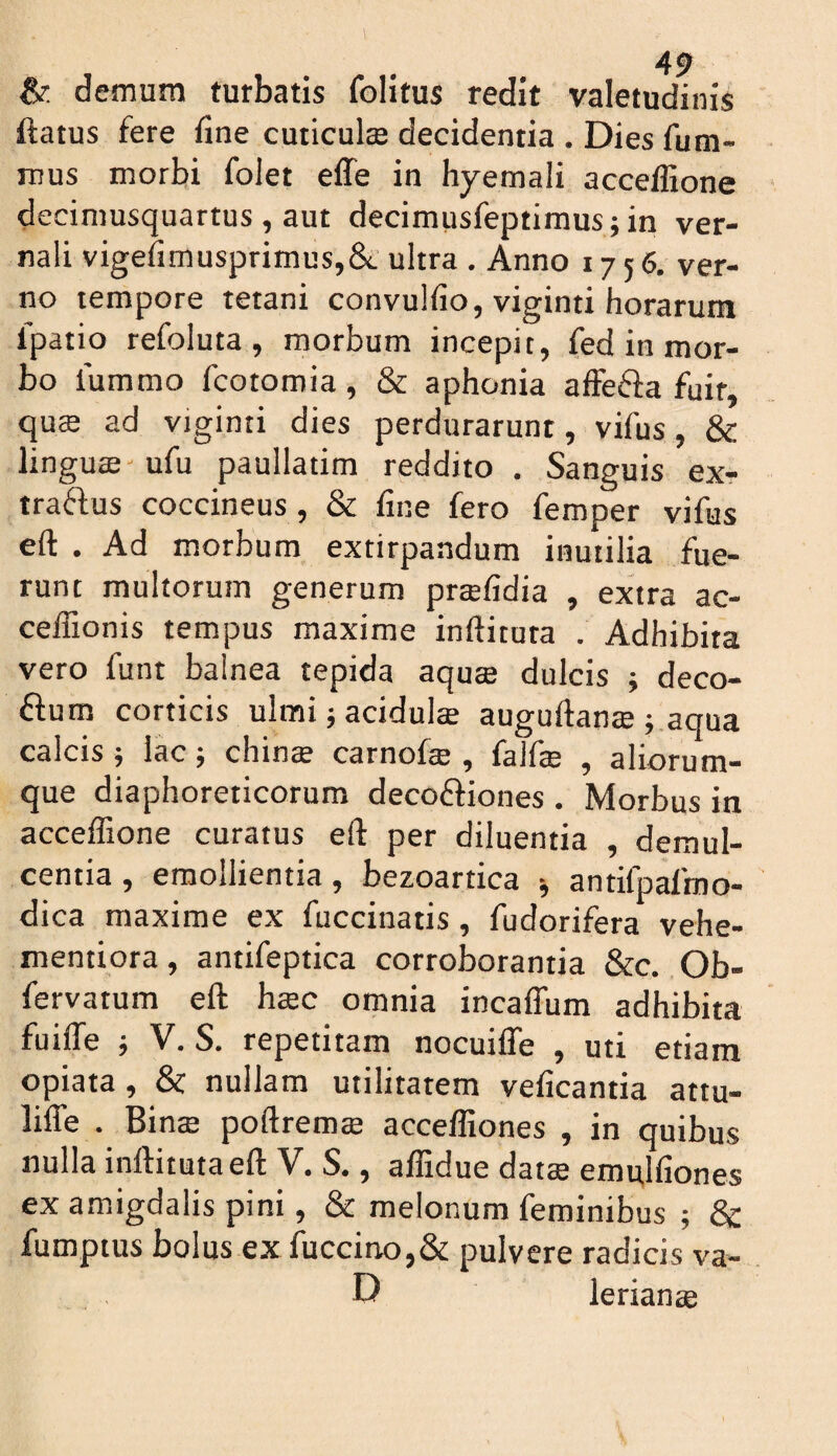 & demum turbatis folitus redit valetudinis ftatus fere fine cuticulse decidentia . Dies fum- mus morbi folet effe in hyemali acceffione deciniusquartus , aut decimusfeptimus; in ver¬ nali vigefimusprimus,&. ultra . Anno 1756, ver¬ no tempore tetani convulfio, viginti horarum Ipatio refoluta , morbum incepit, fed in mor¬ bo lummo fcotomia, & aphonia affefta fuit, qucS ad viginti dies perdurarunt, vifus, & linguae'ufu paullatim reddito . Sanguis exr traftus coccineus, & fine fero femper vifus eft . Ad morbum extirpandum inutilia fue¬ runt multorum generum praefidia , extra ac- ceffionis tempus maxime inftituta . Adhibita vero funt balnea tepida aqu® dulcis ; deco- ftum corticis ulmi 5 acidulae auguftanae j.aqua calcis } lac; chinae carnofae , falfe , aliorum¬ que diaphoreticorum decoftiones . Morbus in acceffione curatus eft per diluentia , demul¬ centia , emollientia, bezoartica ^ antifpalroo- dica maxime ex fuccinatis, fudorifera vehe- mentiora, antifeptica corroborantia &c. Ob- fervatum eft haec omnia incaflum adhibita fuiffe j V. S. repetitam nocuifle , uti etiam opiata, & nullam utilitatem veficantia attu- lifle . Binae poftrem® acceffiones , in quibus nulla inftituta eft V. S., affidue dat® emulfiones ex amigdalis pini, & melonum feminibus ; & fumptus bolus ex fuccino,& pulvere radicis va- D lerianae