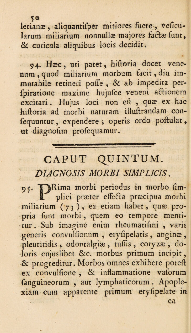 ierianae, aliquantifper mitiores faere, vefica- larum miliarium nonnullae majores funt, & cuticula aliquibus locis decidit. 94. H^c, uti patet, hiftoria docet vene¬ num , quod miliarium morbum facit, diu im¬ mutabile retineri pofle , & ab impedita per- fpiratione maxime hujufce veneni aftionem excitari. Hujus loci non eft , qus ex hac hiftoria ad morbi naturam illuftrandam con- fequuntur, expendere j operis ordo poftulat, m diagnofim profequamur. 95 CAPUT QUINTUM. DIAGNOSIS MORBI SIMPLICIS. * f Rima morbi periodus in morbo fim- plici prseter efFefta prscipua morbi miliarium (73), ea etiam habet, quse pro¬ pria funt morbi, quem eo tempore menti¬ tur. Sub imagine enim rheumatirmi , varii generis convuHionum , eryfipelatis , anginas, pleuritidis , odontalgise , tuffis , coryzse , do¬ loris cujuslibet &c. morbus primum incipit, & progreditur. Morbos omnes exhibere poteft ex convulfione , & inflammatione vaforum fanguineorum , aut lymphaticorum . Apople¬ xiam cum apparente primum eryfipelate in ea