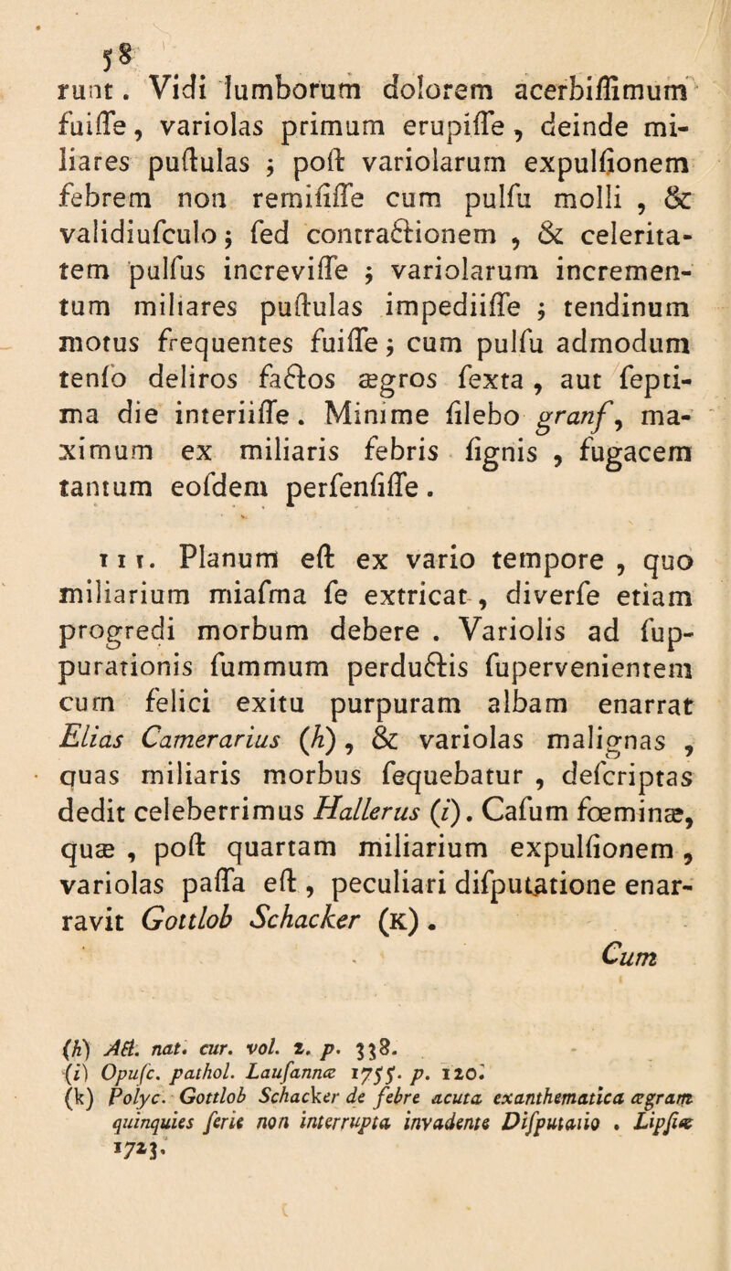runt. Vidi lumborum dolorem acerbillimufn ■ fuiffe, variolas primum erupiffe, deinde mi¬ liares puftulas j poft variolarurn expulfionem febrem non remififle cum pulfu molli , & validiufculo; fed contraftionem , & celerita¬ tem pulfus increvifle , variolarurn incremen¬ tum miliares puftulas impediiffe ; tendinum motus frequentes fuifle j cum pulfu admodum tenfo deliros fa6los segros fexta , aut ^fepti- ma die interiiffe. Minime filebo granf^ ma¬ ximum ex miliaris febris fignis , fugacem tantum eofdem perfenfiffe. IIT. Planum eft ex vario tempore, quo miliarium miafma fe extricat-, diverfe etiam progredi morbum debere . Variolis ad fup- purationis fummum perduftis fupervenientem curn felici exitu purpuram albam enarrat Elias Camerarius (Ji) , & variolas malignas , quas miliaris morbus fequebatur , defcriptas dedit celeberrimus Hallerus (/). Cafum foeminse, qucB , poft quartam miliarium expulfionem , variolas paffa eft , peculiari difputatione enar¬ ravit Gottloh Schacker (k) • Cum (h) ASt. nat* cur. vol. 3^8. {i) Opufc. pathol. Laufanncz 1755'. p, iiol (k) Poiyc. Gottloh SchacVcr de febre acuta exanthematica agram quinquies ferU non interrupta invadente Difputaiio . Lipfite 1723.
