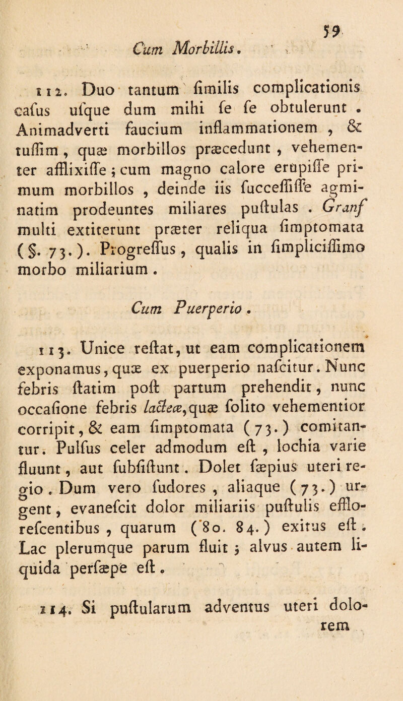 Cum Morbillis.  ^ iii. Duo tantum fimilis complicationis cafus ufque dum mihi fe fe obtulerunt • Animadverti faucium inflammationem , & tuffim , quaj morbillos praecedunt , vehemen¬ ter aiflixiflTe j cum magno calore erupilTe pri¬ mum morbillos , deinde iis fucceflTilFe agmi¬ natim prodeuntes miliares puftulas . Granf multi extiterunt prseter reliqua fimptomata (§-73-)- PiogreflTus, qualis in fimpliciffimo morbo miliarium . Cum Puerperio . > 113. Unice reftat,ut eam complicationem exponamus, qux ex puerperio nafcitur. Nunc febris ftatim poft partum prehendit, nunc occafione febris /ac?e(E,quse folito vehementior corripit, & eam fimptomata (73.) comitan¬ tur; Pulfus celer admodum eft , lochia varie fluunt, aut fubfiftunt. Dolet fiepius uteri re¬ gio . Dum vero fudores , aliaque (73.) ur? gent, evanefcit dolor miliariis puiiulis efflo- refcentibus , quarum (’8o. 84.) exitus eft; Lac plerumque parum fluit j alvus autem li¬ quida perfaepe ell. / 114. Si puftularum adventus uteri dolo¬ rem