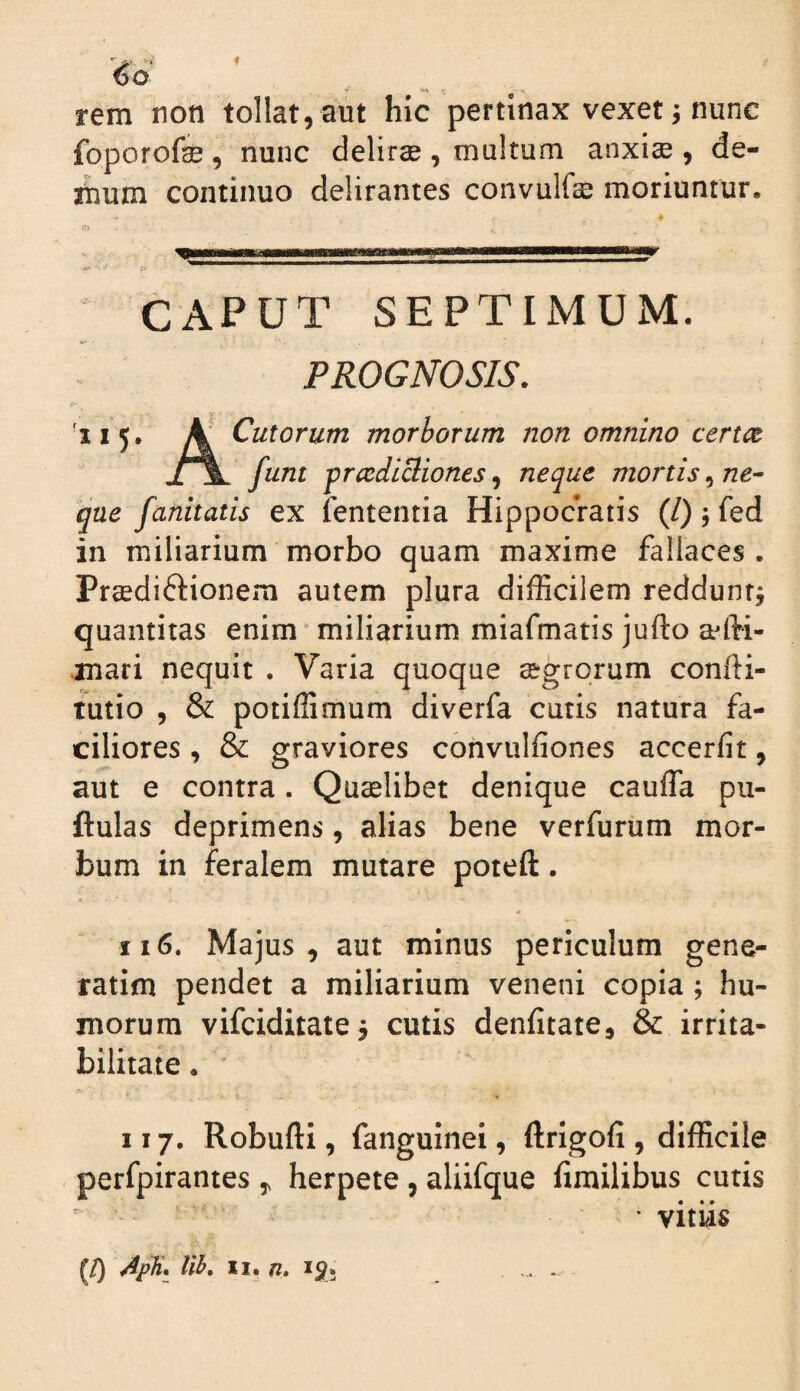 •»' »»i ' ■ » rem non tollat,aut hic pertinax vexet; nunc foporofse, nunc delirae , multum anxiae , de- ihum continuo delirantes convulfae moriuntur. 4 CAPUT SEPTIMUM. PROGNOSIS. '115, ^ Culorum morborum non omnino certem funt prcediciiones^ neque mortis^ne^ que fanitatis ex fententia Hippocratis (/); fed in miliarium morbo quam maxime fallaces, Preediftionem autem plura difficilem redduntj quantitas enim miliarium miafmatis jufto jnari nequit . Varia quoque segrqrum confti- tutio , & potiffimum diverfa cutis natura fa¬ ciliores , & graviores cbnvulfiones accerfit, aut e contra. Quaelibet denique caufla pu- ftulas deprimens, alias bene verfurum mor¬ bum in feralem mutare poteft. II6. Majus, aut minus periculum gene- ratim pendet a miliarium veneni copia; hu¬ morum vifeiditate^ cutis denfitate, & irrita¬ bilitate • ' II7. RobuftI, fanguinei, ftrigofi , difficile - perfpirantes, herpete , aliifque fimilibus cutis ' vitiis ^/) llh, II. /2. 151.