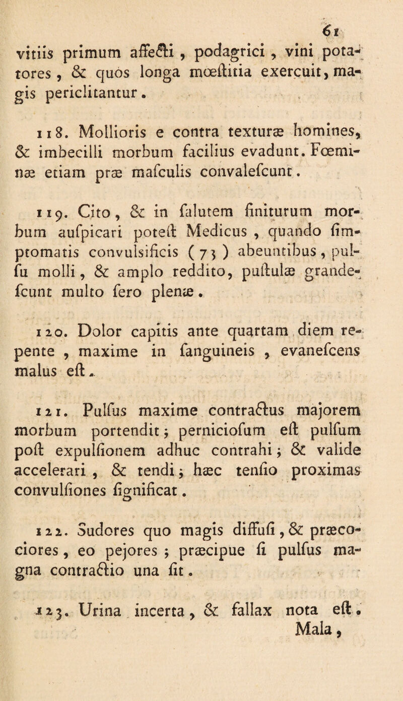 it vitiis primum affe(5li , podagrici, vini pota-i_ rores, & quos longa moeftitia exercuit, ma¬ gis periclitantur. . ; 118. Mollioris e contra texturae homines, & imbecilli morbum facilius evadunt. Fcemi- n® etiam prae mafculis convalefcunt. 119. Cito, & in falutem finiturum mor-, bum aufpicari poteft Medicus , quando fim- ptomatis convulsificis (75) abeuntibus , pul- fu molli, & amplo reddito, pullulae grande- fcunt multo fero plenae. , 110. Dolor capitis ante quartam,diem re¬ pente , maxime in fanguineis , evanefcens malus eft. 111. Pulfus maxime contraflus majorem morbum portendit; perniciofum ell pnlfum poli expulfionera adhuc contrahi; & valide accelerari , & tendi; haec tenfio proximas convulfiones fignificat. ty 122. Sudores quo magis difFufi,& praeco¬ ciores , eo pejores ; praecipue fi pulfus ma¬ gna contraflio una fit. • • J23. Urina . incerta , & fallax nota eft . Mala,