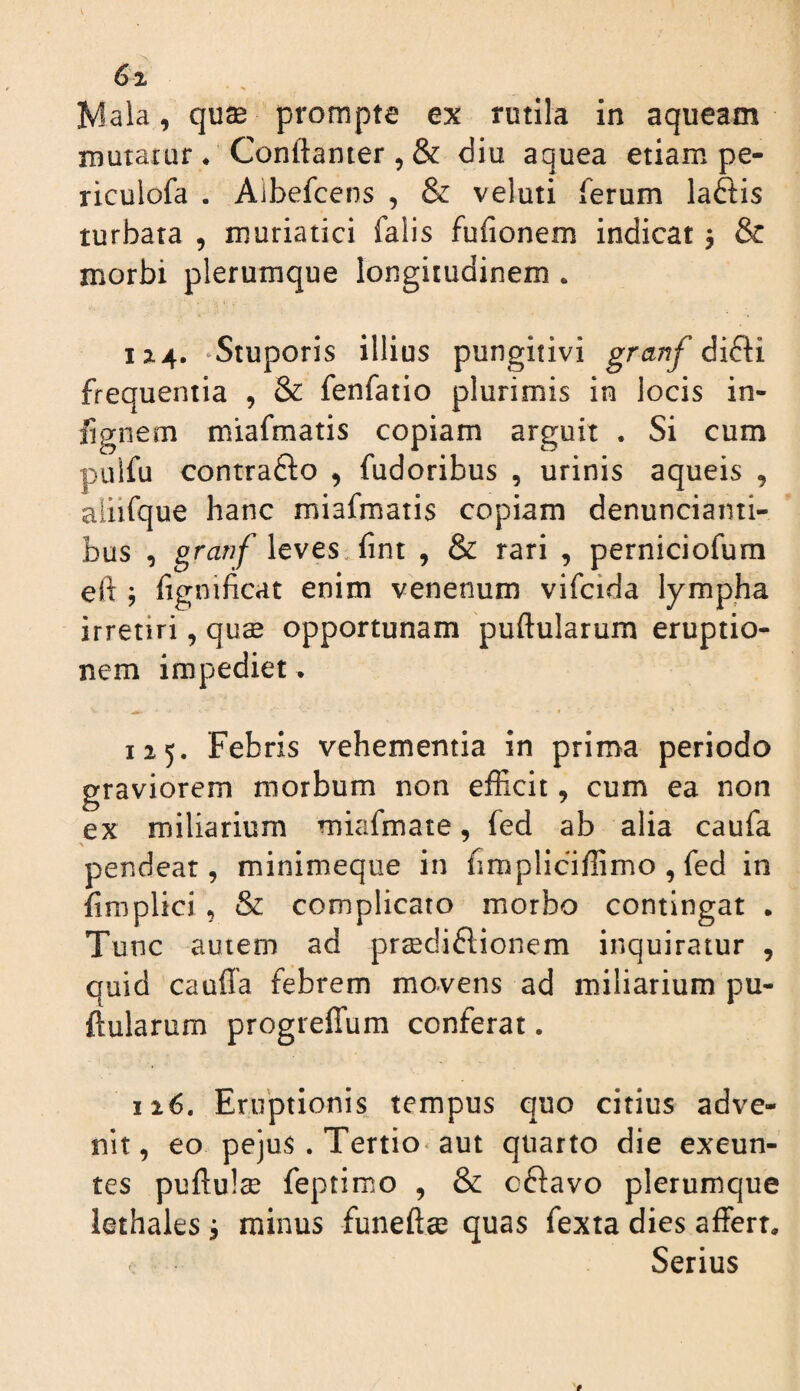 6i Iviala, qu® prompte ex rutila in aqueam mutatur * Conftanter, & diu aquea etiam pe- riculofa . Aibefcens , & veluti ferum laftis turbata , muriatici falis fufionem indicat 5 & morbi plerumque longitudinem . 12:4. ‘Stuporis illius pungitivi granf difti frequentia , & fenfatio plurimis in locis in- fignem miafmatis copiam arguit . Si cum pulfu contrafto , fudoribus , urinis aqueis , aliifque hanc miafmatis copiam denunciaini- bus , granf \cves Sim , & rari , perniciofum eft ; fignificat enim venenum vifcida lympha irretiri, qu^ opportunam puftularum eruptio¬ nem impediet. 125. Febris vehementia in prima periodo graviorem morbum non efRcit, cum ea non ex miliarium miafmate, fed ab alia caufa pendeat, minimeque in fimpliciflimo , fed in firaplici , & complicato morbo contingat . Tunc autem ad prsedidlionem inquiratur , quid caufla febrem movens ad miliarium pu¬ ftularum progreffum conferat • 116. Eruptionis tempus quo citius adve¬ nit, eo pejus. Tertio‘aut quarto die exeun¬ tes puftulse feptimo , & oftavo plerumque lethales j minus funeftse quas fexta dies affert. Serius